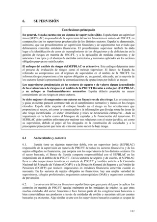 117
6. SUPERVISIÓN
Conclusiones principales
En general, España cuenta con un sistema de supervisión sólido. España tiene un supervisor
único (SEPBLAC) responsable de la supervisión del sector financiero en materia de PBC/FT, en
cooperación con los supervisores prudenciales de los distintos sectores. España ha demostrado,
asimismo, que sus procedimientos de supervisión financiera y de seguimiento han evitado que
delincuentes controlen entidades financieras. El procedimiento supervisor también ha dado
lugar a la identificación de casos de incumplimiento de las obligaciones y de deficiencias en la
gestión de riesgos en materia de PBC/FT, y a la aplicación de medidas correctoras y de
sanciones. Los tipos y el abanico de medidas correctoras y sanciones aplicados en los sectores
obligados parecen ser satisfactorios.
El enfoque del análisis de riesgos del SEPBLAC es exhaustivo. Este enfoque determina tanto
el proceso de evaluación de riesgos como el método supervisor. El Banco de España ha
reforzado su compromiso con el régimen de supervisión en el ámbito de la PBC/FT. La
información que proporciona a los sujetos obligados es, en general, adecuada, en la mayoría de
los sectores donde la presentación de comunicaciones de operaciones por indicio es mayor.
Los supervisores prudenciales de los sectores de seguros y de valores siguen dependiendo
de las evaluaciones de riesgos en el ámbito de la PBC/FT llevadas a cabo por el SEPBLAC,
y su enfoque es fundamentalmente normativo. España debería propiciar un mayor
conocimiento de los riesgos en estos sectores.
Se debe mejorar el compromiso con sectores no financieros de alto riesgo. Las orientaciones
y guías existentes parecen centrarse más en el cumplimiento normativo y menos en los riesgos
elevados. España debe mejorar el enfoque basado en el riesgo en las orientaciones que
proporciona al sector, así como la comunicación y la información que divulga sobre las áreas de
alto riesgo identificadas –el sector inmobiliario y redes de delincuencia extranjeras–, dada su
importancia en la lucha contra el blanqueo de capitales y la financiación del terrorismo. El
SEPBLAC debe también esforzarse por mejorar sus relaciones con el sector jurídico, así como
su supervisión, debido al papel de los abogados en la constitución de sociedades y a la
preocupante percepción que tiene de sí mismo como sector de bajo riesgo.
6.1 Antecedentes y contexto
6.1. España tiene un régimen supervisor doble, con un supervisor único (SEPBLAC)
responsable de la supervisión en materia de PBC/FT de todos los sectores financieros y de los
sujetos obligados no financieros, que coopera con los supervisores de los distintos sectores. En
el sector bancario, el Banco de España comparte responsabilidad con el SEPBLAC en las
inspecciones en el ámbito de la PBC/FT. En los sectores de seguros y de valores, el SEPBLAC
lleva a cabo inspecciones temáticas en materia de PBC/FT y también solicita a la Comisión
Nacional del Mercado de Valores (CNMV) y a la Dirección General de Seguros y de Fondos de
Pensiones (DGSFP) que realicen inspecciones en entidades financieras concretas cuando es
necesario. En los sectores de sujetos obligados no financieros, hay una amplia variedad de
supervisores, colegios profesionales, organismos autorregulados (OAR) y organismos centrales
de prevención.
6.2. La estructura del sector financiero español hace que gran parte del peso de aplicar los
controles en materia de PBC/FT recaiga realmente en las entidades de crédito, ya que otras
muchas entidades del sector financiero o bien forman parte de los conglomerados bancarios o
bien comercializan sus productos a través de entidades de crédito y necesitan utilizar cuentas
bancarias ya existentes. Algo similar ocurre con los supervisores bancarios cuando se ocupan de
 