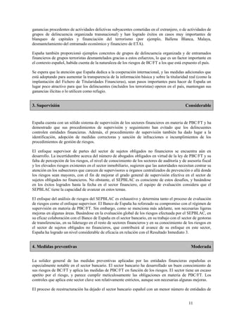 11
ganancias procedentes de actividades delictivas subyacentes cometidas en el extranjero, o de actividades de
grupos de delincuencia organizada transnacional) y han logrado éxitos en casos muy importantes de
blanqueo de capitales y financiación del terrorismo (por ejemplo, Ballena Blanca, Malaya,
desmantelamiento del entramado económico y financiero de ETA).
España también proporcionó ejemplos concretos de grupos de delincuencia organizada y de entramados
financieros de grupos terroristas desmantelados gracias a estos esfuerzos, lo que es un factor importante en
el contexto español, habida cuenta de la naturaleza de los riesgos de BC/FT a los que está expuesto el país.
Se espera que la atención que España dedica a la cooperación internacional, y las medidas adicionales que
está adoptando para aumentar la transparencia de la información básica y sobre la titularidad real (como la
implantación del Fichero de Titularidades Financieras), sean pasos importantes para hacer de España un
lugar poco atractivo para que los delincuentes (incluidos los terroristas) operen en el país, mantengan sus
ganancias ilícitas o lo utilicen como refugio.
3. Supervisión Considerable
España cuenta con un sólido sistema de supervisión de los sectores financieros en materia de PBC/FT y ha
demostrado que sus procedimientos de supervisión y seguimiento han evitado que los delincuentes
controlen entidades financieras. Además, el procedimiento de supervisión también ha dado lugar a la
identificación, adopción de medidas correctoras y sanción de infracciones o incumplimientos de los
procedimientos de gestión de riesgos.
El enfoque supervisor de partes del sector de sujetos obligados no financieros se encuentra aún en
desarrollo. La incertidumbre acerca del número de abogados obligados en virtud de la ley de PBC/FT y su
falta de percepción de los riesgos, el nivel de conocimiento de los sectores de auditoría y de asesoría fiscal
y los elevados riesgos existentes en el sector inmobiliario, sugieren que las autoridades necesitan centrar su
atención en los subsectores que carecen de supervisores u órganos centralizados de prevención o allá donde
los riesgos sean mayores, con el fin de mejorar el grado general de supervisión efectiva en el sector de
sujetos obligados no financieros. No obstante, el SEPBLAC es consciente de estos desafíos, y basándose
en los éxitos logrados hasta la fecha en el sector financiero, el equipo de evaluación considera que el
SEPBLAC tiene la capacidad de avanzar en estos temas.
El enfoque del análisis de riesgos del SEPBLAC es exhaustivo y determina tanto el proceso de evaluación
de riesgos como el enfoque supervisor. El Banco de España ha reforzado su compromiso con el régimen de
supervisión en materia de PBC/FT. Sin embargo, como se menciona más adelante, son necesarias ligeras
mejoras en algunas áreas. Basándose en la evaluación global de los riesgos efectuada por el SEPBLAC, en
su eficaz colaboración con el Banco de España en el sector bancario, en su trabajo con el sector de gestoras
de transferencias, en su liderazgo en el resto de sectores financieros y en su conocimiento de los riesgos en
el sector de sujetos obligados no financieros, que contribuirá al avance de su enfoque en este sector,
España ha logrado un nivel considerable de eficacia en relación con el Resultado Inmediato 3.
4. Medidas preventivas Moderada
La solidez general de las medidas preventivas aplicadas por las entidades financieras españolas es
especialmente notable en el sector bancario. El sector bancario ha desarrollado un buen conocimiento de
sus riesgos de BC/FT y aplica las medidas de PBC/FT en función de los riesgos. El sector tiene un escaso
apetito por el riesgo, y parece cumplir meticulosamente las obligaciones en materia de PBC/FT. Los
controles que aplica este sector clave son relativamente estrictos, aunque son necesarias algunas mejoras.
El proceso de reestructuración ha dejado el sector bancario español con un menor número de entidades de
 