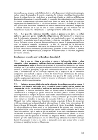 141
persona física que ejerza un control último efectivo sobre fideicomisos o instrumentos análogos,
incluso a través de una cadena de control o propiedad. No obstante, esta obligación se introdujo
durante la evaluación in situ y todavía no se ha aplicado. Cuando se establezca, el Fichero de
Titularidades Financieras (véase el Recuadro 1) contendrá datos identificativos de los titulares
de cuentas, representantes o personas autorizadas, junto con todas las demás personas que
tengan poder de disposición sobre el efectivo de la cuenta (artículo 43 de la Ley de PBC/FT).
Esto ayudará a las autoridades a identificar las cuentas mantenidas en fideicomiso, siempre que
la entidad financiera en la que se abra la cuenta determine que está tratando con un
fideicomisario o que dicho fideicomisario se identifique como tal ante la entidad financiera.
7.30. Hay previstas sanciones (incluidas sanciones penales) pero rara vez deben
aplicarse a personas que no cumplan las obligaciones de información. Si no disponen de
toda la información requerida, los notarios (y otros profesionales, como los registradores
mercantiles) no continúan con el acto solicitado. La falta de veracidad de la información se
detecta fácilmente porque la base de datos notarial tiene un sistema de autocomprobación que
pone en evidencia cualquier incoherencia. La falta de veracidad de la información
proporcionada a un notario es constitutivo de delito (artículo 392 del Código Penal). En la
práctica, esto ocurre de manera muy poco frecuente y, por tanto, en raras ocasiones se imponen
sanciones. Otros incumplimientos de los requisitos de información no se sancionan, en general,
por razones similares.
Conclusiones generales sobre el Resultado Inmediato 5
7.31. Por lo que se refiere a garantizar el acceso a información básica y sobre
titularidad real de las personas jurídicas, el sistema implantado en España parece eficaz y
solo necesita ligeras mejoras. Las fuerzas y cuerpos de seguridad han demostrado que pueden
investigar con éxito casos de blanqueo de capitales que hacen un uso generalizado de personas
jurídicas, e identificar, perseguir y juzgar a los titulares reales en dichos casos. La información
sobre la titularidad real de las sociedades españolas está a disposición de las autoridades
competentes con facilidad y rapidez a través del Índice Único Informatizado del Consejo
General del Notariado. Esta es una característica muy positiva del sistema español, y las
medidas adoptadas para gestionar y permitir el acceso a la información constituyen un ejemplo
de buenas prácticas para otros países.
7.32. Subsisten algunas deficiencias en la aplicación de medidas preventivas contra el
abuso de instrumentos societarios pero, en general, parecen relativamente menores en
comparación con las características positivas del sistema español. Dichas deficiencias son
las siguientes: la limitada información sobre los titulares reales de instrumentos jurídicos
constituidos en el extranjero (lo que no sucede con frecuencia, pero ha ocurrido en algunos
casos importantes de blanqueo de capitales mencionados anteriormente); la escasa transparencia
de las transmisiones de acciones en el caso de las sociedades anónimas que no cotizan en bolsa
(cuyo número es limitado); la capacidad de sociedades todavía no inscritas en el Registro
Mercantil para realizar operaciones financieras durante un período de hasta dos meses (un
problema mitigado por la disponibilidad de información en el Índice Único Informatizado del
Consejo General del Notariado, así como en los archivos de clientes de entidades financieras y
de sujetos obligados no financieros), y las limitaciones de los notarios para comprobar la
identidad del titular real y la cadena de propiedad (que quedan también mitigadas por el Índice
Único Informatizado y por el hecho de que, en la mayoría de los casos, si se identifica al menos
un indicador de riesgo es obligatorio verificar la identidad del titular real). Además, no existen
orientaciones sobre la aplicación de medidas de diligencia debida a instrumentos jurídicos,
mientras que tales medidas en relación con los fideicomisos y fideicomisarios entraron en vigor
durante la evaluación in situ y, por tanto, es demasiado pronto para evaluar cómo se están
aplicando en la práctica las nuevas obligaciones.
 