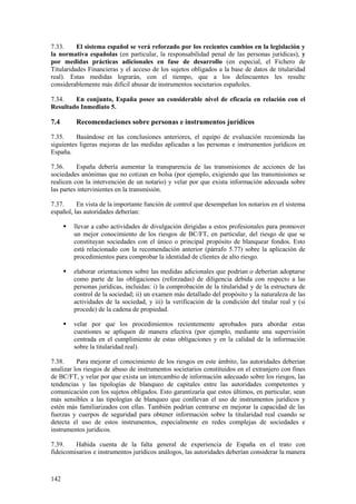 142
7.33. El sistema español se verá reforzado por los recientes cambios en la legislación y
la normativa españolas (en particular, la responsabilidad penal de las personas jurídicas), y
por medidas prácticas adicionales en fase de desarrollo (en especial, el Fichero de
Titularidades Financieras y el acceso de los sujetos obligados a la base de datos de titularidad
real). Estas medidas lograrán, con el tiempo, que a los delincuentes les resulte
considerablemente más difícil abusar de instrumentos societarios españoles.
7.34. En conjunto, España posee un considerable nivel de eficacia en relación con el
Resultado Inmediato 5.
7.4 Recomendaciones sobre personas e instrumentos jurídicos
7.35. Basándose en las conclusiones anteriores, el equipo de evaluación recomienda las
siguientes ligeras mejoras de las medidas aplicadas a las personas e instrumentos jurídicos en
España.
7.36. España debería aumentar la transparencia de las transmisiones de acciones de las
sociedades anónimas que no cotizan en bolsa (por ejemplo, exigiendo que las transmisiones se
realicen con la intervención de un notario) y velar por que exista información adecuada sobre
las partes intervinientes en la transmisión.
7.37. En vista de la importante función de control que desempeñan los notarios en el sistema
español, las autoridades deberían:
 llevar a cabo actividades de divulgación dirigidas a estos profesionales para promover
un mejor conocimiento de los riesgos de BC/FT, en particular, del riesgo de que se
constituyan sociedades con el único o principal propósito de blanquear fondos. Esto
está relacionado con la recomendación anterior (párrafo 5.77) sobre la aplicación de
procedimientos para comprobar la identidad de clientes de alto riesgo.
 elaborar orientaciones sobre las medidas adicionales que podrían o deberían adoptarse
como parte de las obligaciones (reforzadas) de diligencia debida con respecto a las
personas jurídicas, incluidas: i) la comprobación de la titularidad y de la estructura de
control de la sociedad; ii) un examen más detallado del propósito y la naturaleza de las
actividades de la sociedad, y iii) la verificación de la condición del titular real y (si
procede) de la cadena de propiedad.
 velar por que los procedimientos recientemente aprobados para abordar estas
cuestiones se apliquen de manera efectiva (por ejemplo, mediante una supervisión
centrada en el cumplimiento de estas obligaciones y en la calidad de la información
sobre la titularidad real).
7.38. Para mejorar el conocimiento de los riesgos en este ámbito, las autoridades deberían
analizar los riesgos de abuso de instrumentos societarios constituidos en el extranjero con fines
de BC/FT, y velar por que exista un intercambio de información adecuado sobre los riesgos, las
tendencias y las tipologías de blanqueo de capitales entre las autoridades competentes y
comunicación con los sujetos obligados. Esto garantizaría que estos últimos, en particular, sean
más sensibles a las tipologías de blanqueo que conllevan el uso de instrumentos jurídicos y
estén más familiarizados con ellas. También podrían centrarse en mejorar la capacidad de las
fuerzas y cuerpos de seguridad para obtener información sobre la titularidad real cuando se
detecta el uso de estos instrumentos, especialmente en redes complejas de sociedades e
instrumentos jurídicos.
7.39. Habida cuenta de la falta general de experiencia de España en el trato con
fideicomisarios e instrumentos jurídicos análogos, las autoridades deberían considerar la manera
 