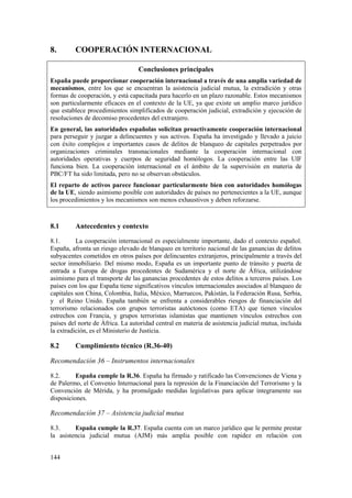 144
8. COOPERACIÓN INTERNACIONAL
Conclusiones principales
España puede proporcionar cooperación internacional a través de una amplia variedad de
mecanismos, entre los que se encuentran la asistencia judicial mutua, la extradición y otras
formas de cooperación, y está capacitada para hacerlo en un plazo razonable. Estos mecanismos
son particularmente eficaces en el contexto de la UE, ya que existe un amplio marco jurídico
que establece procedimientos simplificados de cooperación judicial, extradición y ejecución de
resoluciones de decomiso procedentes del extranjero.
En general, las autoridades españolas solicitan proactivamente cooperación internacional
para perseguir y juzgar a delincuentes y sus activos. España ha investigado y llevado a juicio
con éxito complejos e importantes casos de delitos de blanqueo de capitales perpetrados por
organizaciones criminales transnacionales mediante la cooperación internacional con
autoridades operativas y cuerpos de seguridad homólogos. La cooperación entre las UIF
funciona bien. La cooperación internacional en el ámbito de la supervisión en materia de
PBC/FT ha sido limitada, pero no se observan obstáculos.
El reparto de activos parece funcionar particularmente bien con autoridades homólogas
de la UE, siendo asimismo posible con autoridades de países no pertenecientes a la UE, aunque
los procedimientos y los mecanismos son menos exhaustivos y deben reforzarse.
8.1 Antecedentes y contexto
8.1. La cooperación internacional es especialmente importante, dado el contexto español.
España, afronta un riesgo elevado de blanqueo en territorio nacional de las ganancias de delitos
subyacentes cometidos en otros países por delincuentes extranjeros, principalmente a través del
sector inmobiliario. Del mismo modo, España es un importante punto de tránsito y puerta de
entrada a Europa de drogas procedentes de Sudamérica y el norte de África, utilizándose
asimismo para el transporte de las ganancias procedentes de estos delitos a terceros países. Los
países con los que España tiene significativos vínculos internacionales asociados al blanqueo de
capitales son China, Colombia, Italia, México, Marruecos, Pakistán, la Federación Rusa, Serbia,
y el Reino Unido. España también se enfrenta a considerables riesgos de financiación del
terrorismo relacionados con grupos terroristas autóctonos (como ETA) que tienen vínculos
estrechos con Francia, y grupos terroristas islamistas que mantienen vínculos estrechos con
países del norte de África. La autoridad central en materia de asistencia judicial mutua, incluida
la extradición, es el Ministerio de Justicia.
8.2 Cumplimiento técnico (R.36-40)
Recomendación 36 – Instrumentos internacionales
8.2. España cumple la R.36. España ha firmado y ratificado las Convenciones de Viena y
de Palermo, el Convenio Internacional para la represión de la Financiación del Terrorismo y la
Convención de Mérida, y ha promulgado medidas legislativas para aplicar íntegramente sus
disposiciones.
Recomendación 37 – Asistencia judicial mutua
8.3. España cumple la R.37. España cuenta con un marco jurídico que le permite prestar
la asistencia judicial mutua (AJM) más amplia posible con rapidez en relación con
 