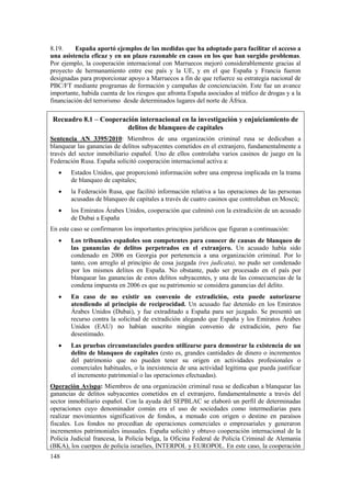 148
8.19. España aportó ejemplos de las medidas que ha adoptado para facilitar el acceso a
una asistencia eficaz y en un plazo razonable en casos en los que han surgido problemas.
Por ejemplo, la cooperación internacional con Marruecos mejoró considerablemente gracias al
proyecto de hermanamiento entre ese país y la UE, y en el que España y Francia fueron
designadas para proporcionar apoyo a Marruecos a fin de que refuerce su estrategia nacional de
PBC/FT mediante programas de formación y campañas de concienciación. Este fue un avance
importante, habida cuenta de los riesgos que afronta España asociados al tráfico de drogas y a la
financiación del terrorismo desde determinados lugares del norte de África.
Recuadro 8.1 – Cooperación internacional en la investigación y enjuiciamiento de
delitos de blanqueo de capitales
Sentencia AN 3395/2010: Miembros de una organización criminal rusa se dedicaban a
blanquear las ganancias de delitos subyacentes cometidos en el extranjero, fundamentalmente a
través del sector inmobiliario español. Uno de ellos controlaba varios casinos de juego en la
Federación Rusa. España solicitó cooperación internacional activa a:
 Estados Unidos, que proporcionó información sobre una empresa implicada en la trama
de blanqueo de capitales;
 la Federación Rusa, que facilitó información relativa a las operaciones de las personas
acusadas de blanqueo de capitales a través de cuatro casinos que controlaban en Moscú;
 los Emiratos Árabes Unidos, cooperación que culminó con la extradición de un acusado
de Dubai a España
En este caso se confirmaron los importantes principios jurídicos que figuran a continuación:
 Los tribunales españoles son competentes para conocer de causas de blanqueo de
las ganancias de delitos perpetrados en el extranjero. Un acusado había sido
condenado en 2006 en Georgia por pertenencia a una organización criminal. Por lo
tanto, con arreglo al principio de cosa juzgada (res judicata), no pudo ser condenado
por los mismos delitos en España. No obstante, pudo ser procesado en el país por
blanquear las ganancias de estos delitos subyacentes, y una de las consecuencias de la
condena impuesta en 2006 es que su patrimonio se considera ganancias del delito.
 En caso de no existir un convenio de extradición, esta puede autorizarse
atendiendo al principio de reciprocidad. Un acusado fue detenido en los Emiratos
Árabes Unidos (Dubai), y fue extraditado a España para ser juzgado. Se presentó un
recurso contra la solicitud de extradición alegando que España y los Emiratos Árabes
Unidos (EAU) no habían suscrito ningún convenio de extradición, pero fue
desestimado.
 Las pruebas circunstanciales pueden utilizarse para demostrar la existencia de un
delito de blanqueo de capitales (esto es, grandes cantidades de dinero o incrementos
del patrimonio que no pueden tener su origen en actividades profesionales o
comerciales habituales, o la inexistencia de una actividad legítima que pueda justificar
el incremento patrimonial o las operaciones efectuadas).
Operación Avispa: Miembros de una organización criminal rusa se dedicaban a blanquear las
ganancias de delitos subyacentes cometidos en el extranjero, fundamentalmente a través del
sector inmobiliario español. Con la ayuda del SEPBLAC se elaboró un perfil de determinadas
operaciones cuyo denominador común era el uso de sociedades como intermediarias para
realizar movimientos significativos de fondos, a menudo con origen o destino en paraísos
fiscales. Los fondos no procedían de operaciones comerciales o empresariales y generaron
incrementos patrimoniales inusuales. España solicitó y obtuvo cooperación internacional de la
Policía Judicial francesa, la Policía belga, la Oficina Federal de Policía Criminal de Alemania
(BKA), los cuerpos de policía israelíes, INTERPOL y EUROPOL. En este caso, la cooperación
 