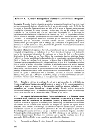 150
Recuadro 8.2 – Ejemplos de cooperación internacional para localizar y bloquear
activos
Operación Brancato: Esta investigación se centró en la organización mafiosa Cosa Nostra y en
un grupo empresarial dedicado a la distribución de gas en determinadas partes de Sicilia. La
operación se desarrolló fundamentalmente en Italia y llevó a que se dictaran resoluciones de
congelación o embargo de varias empresas y activos por valor de 48 millones de euros,
propiedad de los herederos del principal sospechoso investigado. En la investigación
participaron la Unidad Central de Delincuencia Económica y Fiscal y la Brigada Provincial de
Policía Judicial de Barcelona, que trabajaron en colaboración con la Guardia di Finanza italiana
(Palermo). Las investigaciones financieras realizadas por las unidades de policía españolas
permitieron que las autoridades judiciales italianas enviaran Comisiones Rogatorias
internacionales que concluyeron con el embargo de 2 inmuebles en España (con un valor
declarado de casi 1,6 millones de euros), 5 automóviles, productos bancarios en varias entidades
de crédito y una promotora inmobiliaria.
Operación Champi: Esta operación llevó al desmantelamiento de una organización criminal
(integrada principalmente por ciudadanos de los Países Bajos) especializada en la instalación
masiva de plantaciones hidropónicas de marihuana en la Costa del Sol, y en la posterior
distribución de la droga en los Países Bajos. La organización también distribuía éxtasis
(MDMA) en España adquirido en los Países Bajos. En la investigación participaron la Guardia
Civil, la Oficina de Localización de Activos y el Grupo II de la UDYCO Costa del Sol, el
Grupo de Investigaciones Patrimoniales y Localización de Activos de la Brigada Provincial de
Policía Judicial de Málaga y la Unidad Combinada de Vigilancia Aduanera de Málaga. Durante
la investigación, España solicitó información a la Oficina de Recuperación de Activos de los
Países Bajos y envió solicitudes de ejecución de resoluciones de embargo que culminaron con el
embargo de 18 inmuebles en los Países Bajos (con un valor declarado de más de 2,2 millones de
euros). En España se embargaron otros 3 inmuebles, así como 20 vehículos (valorados en
110.000 euros), más de 24.000 euros en efectivo, drogas y diversos instrumentos del delito.
Diecinueve personas fueron detenidas, y la causa penal sigue tramitándose.
8.20. España se enfrenta a un riesgo elevado en lo que respecta a las actividades de
tramas complejas de blanqueo de capitales, que en la mayoría de los casos son estructuras
complejas y opacas de personas e instrumentos jurídicos, algunos radicados en el
extranjero, en centros financieros extraterritoriales. España solicita cooperación
internacional en estos casos, y se mencionaron ejemplos de buena cooperación con algunos de
estos centros, entre los que se encuentran Andorra, Mónaco, y San Marino.
8.21. La cooperación internacional entre España y Gibraltar no es la adecuada, ya que
plantea el riesgo combinado de ser un centro financiero extraterritorial y de contar un
próspero sector de constitución de fideicomisos («trusts») y sociedades. Las autoridades
españolas indicaron al equipo de evaluación que las sociedades y los fideicomisos constituidos
en Gibraltar se han utilizado como vehículos de blanqueo de capitales en algunas tramas
dedicadas a esta actividad. Sin embargo, las autoridades españolas señalan que no obtienen la
cooperación adecuada de las autoridades gibraltareñas. La falta de cooperación puede verse
dificultada por los canales a través de los que se tramitan las solicitudes dirigidas a Gibraltar.
Aunque España solicita cooperación directa a otras UIF a través de la red Egmont, no envía
peticiones de cooperación directa en otros contextos, y en su lugar las canaliza a través de las
autoridades del Reino Unido, lo que puede llevar a considerables dilaciones.
(b) Prestación y solicitud de otras formas de cooperación internacional
 
