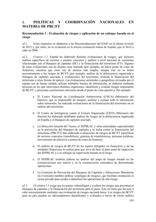 155
2. POLÍTICAS Y COORDINACIÓN NACIONALES EN
MATERIA DE PBC/FT
Recomendación 1 - Evaluación de riesgos y aplicación de un enfoque basado en el
riesgo
a2.1. Estos requisitos se añadieron a las Recomendaciones del GAFI en la última revisión
de 2012 y, por tanto, no se evaluaron en la tercera evaluación mutua de España, que se llevó a
cabo en 2006.
a2.2. Criterio 1.1. España ha elaborado distintas evaluaciones de riesgos, que incluyen
análisis específicos de sectores o asuntos concretos y análisis a nivel nacional de cuestiones
relacionadas con el blanqueo de capitales (BC) y la financiación del terrorismo (FT). Algunas
de estas evaluaciones son de alcance muy limitado (por ejemplo, un único punto de cruce de
fronteras), mientras que otras son de alcance más amplio, aunque este no se limita
necesariamente a los riesgos de BC/FT (por ejemplo, análisis de la delincuencia organizada y
blanqueo de capitales asociado, y evaluaciones del terrorismo, incluida la financiación del
terrorismo y otras formas de apoyo). Las evaluaciones sectoriales y geográficas revisadas por el
equipo son de buena calidad, utilizan múltiples fuentes de información, se elaboran mediante
procesos en los que intervienen distintos organismos, identifican y evalúan riesgos importantes
de BC/FT, y presentan conclusiones relevantes desde el punto de vista operativo. Por ejemplo:
a. El Centro Nacional de Coordinación Antiterrorista (CNCA) (Ministerio del
Interior), que es responsable de integrar, analizar y evaluar toda la información
sobre terrorismo, ha realizado evaluaciones de la financiación del terrorismo en su
análisis del terrorismo.
b. El Centro de Inteligencia contra el Crimen Organizado (CICO) (Ministerio del
Interior) ha elaborado detallados análisis de riesgos de la delincuencia organizada
en España y el blanqueo de capitales asociado.
c. La Dirección General del Tesoro, el SEPBLAC y otras autoridades especializadas
en la prevención del blanqueo de capitales y la lucha contra la financiación del
terrorismo (PBC/FT) han elaborado evaluaciones de riesgos de BC/FT específicas
de sectores concretos (inmobiliario, gestoras de transferencias, personas jurídicas,
movimientos de efectivo) y puntos de cruce de fronteras.
d. El análisis de riesgos de BC/FT de los sujetos obligados no financieros y de las
entidades financieras se realiza para que sirva de base al plan anual de inspección
del SEPBLAC y a su enfoque de supervisión basada en el riesgo.
e. El SEPBLAC también elabora un análisis del mapa de riesgos basado en las
comunicaciones por indicio y en la comunicación sistemática de determinadas
operaciones.
f. La Comisión de Prevención del Blanqueo de Capitales e Infracciones Monetarias
(la Comisión) también publica «catálogos de riesgos», que facilitan orientación al
sector privado para ayudar a identificar las operaciones de alto riesgo.
a2.3. El criterio 1.1 exige que los países «identifiquen y evalúen los riesgos que presentan el
blanqueo de capitales y la financiación del terrorismo para el país». Esto no tiene que llevarse a
cabo necesariamente mediante una evaluación de riesgos nacional única. Los riesgos de BC/FT
para un país pueden ser adecuadamente identificados y evaluados a través de varios análisis
 