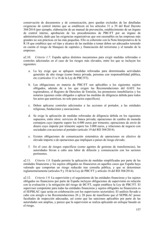 157
conservación de documentos y de comunicación, pero quedan excluidos de las detalladas
exigencias de control interno que se establecen en los artículos 31 a 39 del Real Decreto
304/2014 (por ejemplo, elaboración de un manual de prevención, establecimiento de un órgano
de control interno, aprobación de los procedimientos de PBC/FT por un órgano de
administración), dado que las exigencias organizativas que son razonables en las empresas más
grandes no son prácticas en las más pequeñas. Ello es coherente con la Nota Interpretativa de la
R.18 que establece que «el tipo y alcance de las medidas a tomar deben ser adecuados teniendo
en cuenta el riesgo de blanqueo de capitales y financiación del terrorismo y el tamaño de la
empresa».
a2.10. Criterio 1.7. España aplica distintos mecanismos para exigir medidas reforzadas o
controles adicionales en el caso de los riesgos más elevados, entre los que se incluyen los
siguientes:
a. La ley exige que se apliquen medidas reforzadas para determinadas actividades
generales de alto riesgo (como banca privada, personas con responsabilidad pública,
etc.) (artículos 11 a 16 de la Ley de PBC/FT).
b. Las obligaciones en materia de PBC/FT son aplicables a los siguientes sujetos
obligados, además de a los que exigen las Recomendaciones del GAFI: los
registradores, el Registro de Derechos de Emisión, los promotores inmobiliarios y los
notarios (quienes están obligados a aplicar las medidas de diligencia debida para todos
los actos que autoricen, no solo para actos específicos).
c. Deben aplicarse controles adicionales a las acciones al portador, a las entidades
religiosas, fundaciones y asociaciones.
d. Se exige la aplicación de medidas reforzadas de diligencia debida en los siguientes
supuestos, entre otros: servicios de banca privada; operaciones de cambio de moneda
extranjera cuyo importe supere los 6.000 euros por trimestre; operaciones de envío de
dinero cuyo importe por trimestre supere los 3.000 euros, y relaciones de negocio con
sociedades con acciones al portador (artículo 19 del RD 304/2014).
e. Existen obligaciones de comunicación sistemática de operaciones en efectivo de
elevado importe o de operaciones que impliquen a países de riesgo elevado.
f. En el caso de riesgos específicos (como agentes de gestoras de transferencias), las
autoridades llevan a cabo una labor de difusión y comunicación con los sectores
pertinentes.
a2.11. Criterio 1.8. España permite la aplicación de medidas simplificadas por parte de las
entidades financieras y los sujetos obligados no financieros en aquellos casos que España haya
valorado que comportan un riesgo reducido tras consulta pública, y que se determinen
reglamentariamente (artículos 9 y 10 de la Ley de PBC/FT y artículo 16 del RD 304/2014).
a2.12. Criterio 1.9. La supervisión y el seguimiento de las entidades financieras y los sujetos
obligados no financieros por parte de España incluyen obligaciones de supervisión en relación
con la evaluación y la mitigación del riesgo de BC/FT, según establece la Ley de PBC/FT. El
supervisor competente para todas las entidades financieras y sujetos obligados no financieros es
el SEPBLAC (que actúa en colaboración con los supervisores sectoriales). El análisis llevado a
cabo con arreglo a las Recomendaciones 26 y 28 puso de manifiesto que el SEPBLAC posee
facultades de inspección adecuadas, así como que las sanciones aplicables por parte de las
autoridades son amplias, y parece que la supervisión se realiza aplicando un enfoque basado en
el riesgo.
 