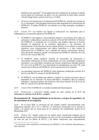 167
habilitación de seguridad12
. El incumplimiento de la obligación de mantener el debido
secreto puede ser constitutivo de delito o de una infracción de dicho deber (artículo
198 del Código Penal y artículo 6 de la Ley 13/1994).
c. El acceso a las instalaciones y la información del SEPBLAC, incluidos los sistemas de
TI, es restringido y está protegido (Instrucción sobre Seguridad de la Información del
SEPBLAC). El propio SEPBLAC está ubicado en un lugar protegido, custodiado y
anónimo.
a3.26 Criterio 29.7. Los factores que figuran a continuación son importantes para la
independencia y la autonomía operativas del SEPBLAC:
a. El SEPBLAC está orgánica y funcionalmente adscrito a la Comisión, pero actúa con
autonomía e independencia operativas [artículo 67(5) del RD 304/2014]. El Director
del SEPBLAC es nombrado por la Comisión, que también supervisa el Servicio
mediante la aprobación de su estructura organizativa y sus directrices de
funcionamiento. Estas directrices son de carácter general y no se refieren a cuestiones
operativas como comunicaciones por indicio específicas o a otras fuentes de
información que el SEPBLAC vaya a difundir por motivos estrictamente técnicos.
Estas decisiones operativas quedan a la discreción del SEPBLAC [artículos 44.2 (d),
44.2 (f) y 46.1 Ley de PBC/FT].
b. El SEPBLAC puede establecer acuerdos de intercambio de información o
intercambiar información de forma independiente con otras autoridades competentes
nacionales o con autoridades extranjeras que ejerzan competencias análogas (artículo
48.3 de la Ley de PBC/FT). Los memorandos de entendimiento con otras UIF serán
suscritos por el Director del SEPBLAC, previa autorización de la Comisión.
c. Las principales funciones del SEPBLAC están legalmente establecidas (artículo 45.4
de la Ley de PBC/FT, artículo 67 del RD 304/2014).
d. El SEPBLAC está facultado para obtener y emplear los recursos necesarios para el
desempeño de sus funciones, de forma individual y sistemática, libre de cualquier
influencia o injerencia política, del Gobierno o del sector [artículo 45.3 de la Ley de
PBC/FT, artículo 67(7) del RD 304/2014].
a3.27 Criterio 29.8. El SEPBLAC es miembro fundador del Grupo Egmont.
a3.28 Ponderación y conclusión: España cumple los ocho criterios de la R.29. La
valoración en relación con la R.29 es «cumple».
Recomendación 30 – Responsabilidades de las fuerzas y cuerpos de seguridad y de
las autoridades de investigación
a3.29 En el tercer IEM, la valoración fue que España cumplía mayoritariamente estas
obligaciones (párrafos 229 a 251 y 300-301). La deficiencia relacionada con la eficacia se
refería a un aspecto que no forma parte de la evaluación del cumplimiento técnico en la
Metodología 2013.
a3.30 Criterio 30.1. España cuenta con un amplio marco institucional integrado por la
policía judicial, fiscales y jueces designados a los que se les ha encomendado la responsabilidad
de velar por que los delitos de BC/FT y los delitos subyacentes sean adecuadamente
12
La Instrucción sobre Seguridad de la Información del SEPBLAC se ha distribuido individualmente a
todo el personal.
 