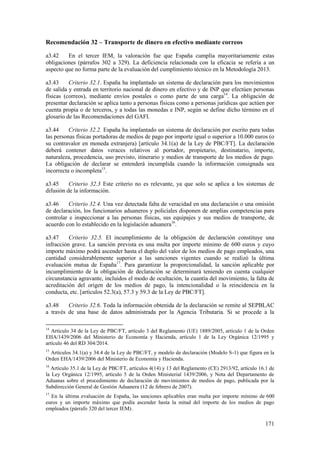 171
Recomendación 32 – Transporte de dinero en efectivo mediante correos
a3.42 En el tercer IEM, la valoración fue que España cumplía mayoritariamente estas
obligaciones (párrafos 302 a 329). La deficiencia relacionada con la eficacia se refería a un
aspecto que no forma parte de la evaluación del cumplimiento técnico en la Metodología 2013.
a3.43 Criterio 32.1. España ha implantado un sistema de declaración para los movimientos
de salida y entrada en territorio nacional de dinero en efectivo y de INP que efectúen personas
físicas (correos), mediante envíos postales o como parte de una carga14
. La obligación de
presentar declaración se aplica tanto a personas físicas como a personas jurídicas que actúen por
cuenta propia o de terceros, y a todas las monedas e INP, según se define dicho término en el
glosario de las Recomendaciones del GAFI.
a3.44 Criterio 32.2. España ha implantado un sistema de declaración por escrito para todas
las personas físicas portadoras de medios de pago por importe igual o superior a 10.000 euros (o
su contravalor en moneda extranjera) [artículo 34.1(a) de la Ley de PBC/FT]. La declaración
deberá contener datos veraces relativos al portador, propietario, destinatario, importe,
naturaleza, procedencia, uso previsto, itinerario y medios de transporte de los medios de pago.
La obligación de declarar se entenderá incumplida cuando la información consignada sea
incorrecta o incompleta15
.
a3.45 Criterio 32.3 Este criterio no es relevante, ya que solo se aplica a los sistemas de
difusión de la información.
a3.46 Criterio 32.4. Una vez detectada falta de veracidad en una declaración o una omisión
de declaración, los funcionarios aduaneros y policiales disponen de amplias competencias para
controlar e inspeccionar a las personas físicas, sus equipajes y sus medios de transporte, de
acuerdo con lo establecido en la legislación aduanera16
.
a3.47 Criterio 32.5. El incumplimiento de la obligación de declaración constituye una
infracción grave. La sanción prevista es una multa por importe mínimo de 600 euros y cuyo
importe máximo podrá ascender hasta el duplo del valor de los medios de pago empleados, una
cantidad considerablemente superior a las sanciones vigentes cuando se realizó la última
evaluación mutua de España17
. Para garantizar la proporcionalidad, la sanción aplicable por
incumplimiento de la obligación de declaración se determinará teniendo en cuenta cualquier
circunstancia agravante, incluidos el modo de ocultación, la cuantía del movimiento, la falta de
acreditación del origen de los medios de pago, la intencionalidad o la reincidencia en la
conducta, etc. [artículos 52.3(a), 57.3 y 59.3 de la Ley de PBC/FT].
a3.48 Criterio 32.6. Toda la información obtenida de la declaración se remite al SEPBLAC
a través de una base de datos administrada por la Agencia Tributaria. Si se procede a la
14
Artículo 34 de la Ley de PBC/FT, artículo 3 del Reglamento (UE) 1889/2005, artículo 1 de la Orden
EHA/1439/2006 del Ministerio de Economía y Hacienda, artículo 1 de la Ley Orgánica 12/1995 y
artículo 46 del RD 304/2014.
15
Artículos 34.1(a) y 34.4 de la Ley de PBC/FT, y modelo de declaración (Modelo S-1) que figura en la
Orden EHA/1439/2006 del Ministerio de Economía y Hacienda.
16
Artículo 35.1 de la Ley de PBC/FT, artículos 4(14) y 13 del Reglamento (CE) 2913/92, artículo 16.1 de
la Ley Orgánica 12/1995, artículo 5 de la Orden Ministerial 1439/2006, y Nota del Departamento de
Aduanas sobre el procedimiento de declaración de movimientos de medios de pago, publicada por la
Subdirección General de Gestión Aduanera (12 de febrero de 2007).
17
En la última evaluación de España, las sanciones aplicables eran multa por importe mínimo de 600
euros y un importe máximo que podía ascender hasta la mitad del importe de los medios de pago
empleados (párrafo 320 del tercer IEM).
 