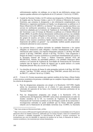 180
suficientemente amplias; sin embargo, no se trata de una deficiencia, porque estos
aspectos quedan cubiertos en la legislación de la UE (artículo 1.3 de la Ley 12/2003).
d. Cuando las Naciones Unidas o la UE realizan una designación, la Misión Permanente
de España ante las Naciones Unidas o ante la UE informa al Ministerio de Asuntos
Exteriores, que comunica la designación y otra información complementaria a los
Ministerios y organismos pertinentes en España. Las designaciones se publican en el
Diario Oficial de la UE (DOUE) y en Internet12
(los usuarios pueden suscribirse a un
servicio de notificación automática). Las designaciones o las medidas financieras
restrictivas adoptadas por la Comisión de Vigilancia de Actividades de Financiación
del Terrorismo o por el Consejo de Ministros se publican en el Boletín Oficial del
Estado (BOE). Es posible efectuar directamente notificaciones previas a las entidades
financieras y a los sujetos obligados no financieros. Las orientaciones dirigidas a estos
dos grupos de usuarios, así como a otras personas o entidades que puedan poseer
fondos u otros recursos económicos fijados específicamente como objetivo, están a
disposición del público en general13
. Las autoridades también pueden proporcionar
orientación adicional en casos concretos.
e. Las personas físicas y jurídicas (incluidos las entidades financieras y los sujetos
obligados no financieros) están obligados a facilitar inmediatamente toda clase de
información sobre cuentas y los importes bloqueados (artículo 5.1 del Reg. 881/2002,
artículo 4 del Reg. 2580/2001, artículo 8 del Reg. 753/2011). Toda congelación o
bloqueo de fondos o recursos económicos se comunicará inmediatamente por escrito a
la Secretaría General del Tesoro y Política Financiera [artículo 47(3) del
RD 304/2014]. Además, las autoridades públicas y las entidades financieras deben
notificar a la Comisión de Vigilancia de Actividades de Financiación del Terrorismo
cualquier tipo de ingreso (o intento de ingreso) que se pueda realizar a la cuenta
bloqueada [artículo 4(b), (d) y (e) de la Ley 12/2003].
f. Los derechos de terceros de buena fe están protegidos (artículo 6 del Reg. 881/2002,
artículo 7 del Reg. 753/2001, artículo 4 del Reg. 2580/2001, artículo 42(1) de la Ley
de PBC/FT y artículo 5 de la Ley 12/2003).
a4.19. Criterio 6.6. Existen mecanismos para suprimir nombres de las listas y liberar fondos
u otros recursos económicos de personas o entidades que no cumplan o hayan dejado de cumplir
los criterios de designación.
a. Para las designaciones propuestas con arreglo a la Resolución 1267/1989, España
utiliza los mecanismos descritos en el criterio 6.1 para presentar oficialmente
solicitudes de supresión de las listas a los Comités de Sanciones pertinentes de las
Naciones Unidas.
b. Para las designaciones propuestas con arreglo a la Resolución 1373, las
modificaciones del Reglamento 2580/2001 surten efecto inmediatamente en todos los
Estados miembros de la UE. La Comisión de Vigilancia de Actividades de
Financiación del Terrorismo acordará el cese del bloqueo cuando de las actuaciones o
investigaciones realizadas no quede acreditado que los bienes afectados guardan
relación con la financiación de actividades terroristas (Ley 12/2003). La Secretaría
12
http://eeas.europa.eu/cfsp/sanctions/index_en.htm.
13
http://www.tesoro.es/SP/expcam/CongelacionFondos.asp. Las prácticas recomendadas de la UE para la
aplicación eficaz de medidas restrictivas, publicadas por el Consejo Europeo, tratan de la identificación
de las personas o entidades designadas, la inmovilización de fondos y recursos económicos, las
reclamaciones por error de identidad, la supresión de nombres de las listas, la liberación de fondos y
recursos económicos y las exenciones por razones humanitarias.
 