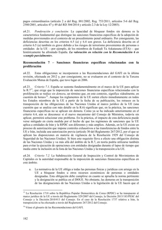 182
pagos extraordinarios (artículo 2 a del Reg. 881/2002, Reg. 753/2011, artículos 5-6 del Reg.
2580/2001, artículos 47 y 49 del RD 304/2014 y artículo 2.3 de la Ley 12/2003).
a4.21. Ponderación y conclusión: La capacidad de bloquear fondos sin demora es la
característica fundamental que distingue las sanciones financieras específicas de la adopción de
medidas provisionales en el contexto de un procedimiento penal ordinario. Por consiguiente, las
deficiencias descritas en los criterios 6.5 (a) y 6.4 son graves. La deficiencia descrita en el
criterio 6.5 (a) también es grave debido a los riesgos de terrorismo provenientes de personas o
entidades de la UE —por ejemplo, de los miembros de Euskadi Ta Askatasuna (ETA)— que
históricamente ha afrontado España. La valoración en relación con la Recomendación 6 es
«cumple parcialmente».
Recomendación 7 – Sanciones financieras específicas relacionadas con la
proliferación
a4.22. Estas obligaciones se incorporaron a las Recomendaciones del GAFI en la última
revisión, efectuada en 2012 y, por consiguiente, no se evaluaron en el contexto de la Tercera
Evaluación Mutua de España, que tuvo lugar en 2006.
a4.23. Criterio 7.1. España se sustenta fundamentalmente en el marco de la UE para aplicar
la R.715
, que exige que la imposición de sanciones financieras específicas relacionadas con la
proliferación se realice sin demora, un término que, en este contexto, significa «idealmente, en
cuestión de horas»16
. Aunque los reglamentos de la UE surten efecto inmediatamente en todos
los Estados miembros de la UE a partir de la fecha de su publicación, los retrasos en la
transposición de las obligaciones de las Naciones Unidas al marco jurídico de la UE (una
cuestión que se analiza con más detalle en la R.6) significan que, en la práctica, las sanciones
financieras específicas no se aplican sin demora. Como ya se ha indicado anteriormente en el
criterio 6.4, aún se desconoce si el nuevo mecanismo del Consejo de Ministros, todavía sin
aplicar, permitirá solucionar este problema. En la práctica, el impacto de esta deficiencia puede
verse mitigado en cierta medida por el hecho de que los regímenes de sanciones que la UE
aplica a entidades de Irán y la RPDC son diferentes y más amplios. Además, en la UE existe un
proceso de autorización que impone controles exhaustivos a las transferencias de fondos entre la
UE e Irán, incluida una autorización previa (artículo 30 del Reglamento 267/2012, por el que se
aplican las disposiciones en materia de vigilancia de la Resolución 1929 del Consejo de
Seguridad de las Naciones Unidas). Si bien este requisito lleva a efecto una obligación distinta
de las Naciones Unidas y va más allá del ámbito de la R.7, en teoría podría utilizarse también
para evitar la ejecución de operaciones con entidades designadas durante el lapso de tiempo que
media entre la inclusión en la lista de las Naciones Unidas y la transposición a la UE.
a4.24. Criterio 7.2. La Subdirección General de Inspección y Control de Movimientos de
Capitales es la autoridad responsable de la imposición de sanciones financieras específicas en
este ámbito.
a. La normativa de la UE obliga a todas las personas físicas y jurídicas con arraigo en la
UE a bloquear fondos u otros recursos económicos de personas o entidades
designadas. Esta obligación debe cumplirse en cuanto se aprueba la norma pertinente
y la designación se publica en el DOUE. No obstante, las demoras en la transposición
de las designaciones de las Naciones Unidas a la legislación de la UE hacen que el
15
La Resolución 1718 sobre la República Popular Democrática de Corea (RPDC) se ha transpuesto al
marco jurídico de la UE a través del Reglamento 329/2007 del Consejo, la Decisión 2013/183/PESC del
Consejo y la Decisión 2010/413 del Consejo. En el caso de la Resolución 1737 relativa a Irán, la
transposición se ha efectuado a través del Reglamento 267/2012 del Consejo.
16
Véase el glosario de las Recomendaciones del GAFI.
 