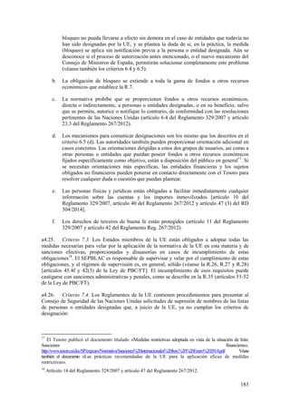 183
bloqueo no pueda llevarse a efecto sin demora en el caso de entidades que todavía no
han sido designadas por la UE, y se plantea la duda de si, en la práctica, la medida
(bloqueo) se aplica sin notificación previa a la persona o entidad designada. Aún se
desconoce si el proceso de autorización antes mencionado, o el nuevo mecanismo del
Consejo de Ministros de España, permitirán solucionar completamente este problema
(véanse también los criterios 6.4 y 6.5).
b. La obligación de bloqueo se extiende a toda la gama de fondos u otros recursos
económicos que establece la R.7.
c. La normativa prohíbe que se proporcionen fondos u otros recursos económicos,
directa o indirectamente, a personas o entidades designadas, o en su beneficio, salvo
que se permita, autorice o notifique lo contrario, de conformidad con las resoluciones
pertinentes de las Naciones Unidas (artículo 6.4 del Reglamento 329/2007 y artículo
23.3 del Reglamento 267/2012).
d. Los mecanismos para comunicar designaciones son los mismo que los descritos en el
criterio 6.5 (d). Las autoridades también pueden proporcionar orientación adicional en
casos concretos. Las orientaciones dirigidas a estos dos grupos de usuarios, así como a
otras personas o entidades que puedan poseer fondos u otros recursos económicos
fijados específicamente como objetivo, están a disposición del público en general17
. Si
se necesitan orientaciones más específicas, las entidades financieras y los sujetos
obligados no financieros pueden ponerse en contacto directamente con el Tesoro para
resolver cualquier duda o cuestión que puedan plantear.
e. Las personas físicas y jurídicas están obligadas a facilitar inmediatamente cualquier
información sobre las cuentas y los importes inmovilizados [artículo 10 del
Reglamento 329/2007, artículo 40 del Reglamento 267/2012 y artículo 47 (3) del RD
304/2014].
f. Los derechos de terceros de buena fe están protegidos (artículo 11 del Reglamento
329/2007 y artículo 42 del Reglamento Reg. 267/2012).
a4.25. Criterio 7.3. Los Estados miembros de la UE están obligados a adoptar todas las
medidas necesarias para velar por la aplicación de la normativa de la UE en esta materia y de
sanciones efectivas, proporcionadas y disuasorias en casos de incumplimiento de estas
obligaciones18
. El SEPBLAC es responsable de supervisar y velar por el cumplimiento de estas
obligaciones, y el régimen de supervisión es, en general, sólido (véanse la R.26, R.27 y R.28)
[artículos 45.4f y 42(3) de la Ley de PBC/FT]. El incumplimiento de esos requisitos puede
castigarse con sanciones administrativas y penales, como se describe en la R.35 (artículos 51-52
de la Ley de PBC/FT).
a4.26. Criterio 7.4. Los Reglamentos de la UE contienen procedimientos para presentar al
Consejo de Seguridad de las Naciones Unidas solicitudes de supresión de nombres de las listas
de personas o entidades designadas que, a juicio de la UE, ya no cumplan los criterios de
designación:
17
El Tesoro publicó el documento titulado «Medidas restrictivas adoptada en vista de la situación de Irán:
Sanciones financieras».
http://www.tesoro.es/doc/SP/expcam/Normativa/Sanciones%20internacionales%20Iran.%20%20Enero%202014.pdf. Véase
también el documento «Las prácticas recomendadas de la UE para la aplicación eficaz de medidas
restrictivas».
18
Artículo 14 del Reglamento 329/2007 y artículo 47 del Reglamento 267/2012.
 