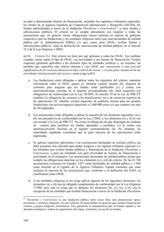186
acceder a determinadas fuentes de financiación, incluidos los regímenes tributarios especiales,
los fondos de la Agencia Española de Cooperación Internacional y Desarrollo (AECID), los
fondos administrados a través de la fundación Pluralismo y Convivencia25
, u otros fondos y
subvenciones públicos. El criterio no se cumple plenamente con respecto a todas las
asociaciones que, en general, tienen obligaciones menos estrictas en materia de gobierno
corporativo que las fundaciones y las entidades religiosas (salvo que sean declaradas de utilidad
pública por la Administración Pública y/o que, como otras OSAL, reciban fondos y
subvenciones públicos, véase la definición de «asociaciones de utilidad pública» en el artículo
32.1 de la Ley Orgánica 1/2002).
a4.34. Criterio 8.4. Este criterio no tiene por qué aplicarse a todas las OSAL. Las medidas
exigidas varían según el tipo de OSAL, sus actividades y sus fuentes de financiación. Existen
requisitos generales aplicables a los distintos tipos de entidades jurídicas y, en conjunto, las
medidas que especifica este criterio abarcan a «las OSAL que representan i) una porción
significativa de los recursos financieros bajo control del sector; y ii) una parte sustancial de las
actividades internacionales del sector», como exige la R.8:
a. Las fundaciones están obligadas a aplicar todos los requisitos del criterio: mantener
información sobre la OSAL (punto a), formular cuentas anuales (b), disponer de
controles para asegurar que los fondos están justificados (c) y contar con
autorización/estar inscritas en el registro correspondiente (d); estos requisitos son
obligatorios de conformidad con la Ley 50/2002. El artículo 39 de la Ley de PBC/FT
establece la obligación de «conocer a los beneficiarios» (e) y de conservar registros de
las operaciones (f). Además, existen requisitos de auditoría externa para las grandes
fundaciones con activos/ingresos superiores a 2.400.000 euros y/o que cuenten con más
de 50 empleados.
b. Las asociaciones están obligadas a aplicar la mayoría de los elementos siguientes: (a) y
(b) son preceptivos de conformidad con la Ley 1/2002, y los elementos (e) y (f) lo son
con arreglo a la Ley de PBC/FT. No existe la obligación de que dispongan de medidas
de control para justificar los fondos aportados o recibidos, (c) ni contar con
autorización/estar inscritas en el registro correspondiente (d). No obstante, las
autoridades españolas consideran que la gran mayoría de las asociaciones están
registradas.
c. Se aplican requisitos adicionales a las asociaciones declaradas de utilidad pública (se
debe presentar una solicitud para poder acogerse a un régimen tributario especial) o a
las entidades que reciben fondos públicos o financiación de la fundación Pluralismo y
Convivencia, y para las entidades con gran diversidad de fuentes de financiación o
actividades en el extranjero. Las asociaciones declaradas de utilidad pública tienen que
cumplir las obligaciones descritas en los elementos (c) y (d) del criterio. De las 41.748
asociaciones existentes en España, 2.077 están declaradas de utilidad pública y 1.944
están inscritas en el registro de la Agencia Tributaria. España considera que estas
incluyen la mayoría de las asociaciones que, conforme a la definición del GAFI, se
clasificarían como OSAL.
d. A las entidades religiosas se les exige aplicar algunos de los siguientes elementos: los
elementos (a) y (d) son de obligado cumplimiento de conformidad con la Ley Orgánica
7/1980, pero esta no exige que se apliquen los elementos (b), (c), (e), o (f), con la
excepción de las entidades que reciban financiación a través de la fundación Pluralismo
25
Pluralismo y Convivencia es una fundación pública entre cuyos fines está proporcionar apoyo
económico a minorías religiosas. En este contexto, ha desarrollado un proyecto que canaliza financiación
exterior a grupos religiosos minoritarios. Para garantizar la transparencia ante el Estado español y los
donantes extranjeros, realiza un seguimiento del origen, el destino y el uso de los fondos.
 