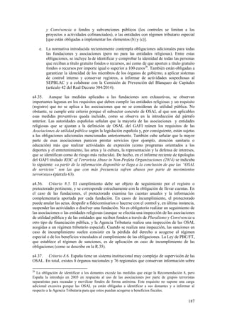 187
y Convivencia o fondos y subvenciones públicos (los controles se limitan a los
proyectos o actividades cofinanciados), o las entidades con régimen tributario especial
[que están obligadas a implementar los elementos (b) y (c)].
e. La normativa introducida recientemente contempla obligaciones adicionales para todas
las fundaciones y asociaciones (pero no para las entidades religiosas). Entre estas
obligaciones, se incluye la de identificar y comprobar la identidad de todas las personas
que reciban a título gratuito fondos o recursos, así como de que aporten a título gratuito
fondos o recursos por importe igual o superior a 100 euros26
. También están obligadas a
garantizar la idoneidad de los miembros de los órganos de gobierno, a aplicar sistemas
de control interno y conservar registros, a informar de actividades sospechosas al
SEPBLAC y a colaborar con la Comisión de Prevención del Blanqueo de Capitales
(artículo 42 del Real Decreto 304/2014).
a4.35. Aunque las medidas aplicadas a las fundaciones son exhaustivas, se observan
importantes lagunas en los requisitos que deben cumplir las entidades religiosas y un requisito
(registro) que no se aplica a las asociaciones que no se consideran de utilidad pública. No
obstante, se cumple este criterio porque el subsector concreto de OSAL al que son aplicables
esas medidas preventivas queda incluido, como se observa en la introducción del párrafo
anterior. Las autoridades españolas señalan que la mayoría de las asociaciones y entidades
religiosas que se ajustan a la definición de OSAL del GAFI reúnen los requisitos de las
Asociaciones de utilidad pública según la legislación española y, por consiguiente, están sujetas
a las obligaciones adicionales mencionadas anteriormente. También cabe señalar que la mayor
parte de esas asociaciones parecen prestar servicios (por ejemplo, atención sanitaria o
educación) más que realizar actividades de expresión (como programas orientados a los
deportes y el entretenimiento, las artes y la cultura, la representación y la defensa de intereses,
que se identifican como de riesgo más reducido). De hecho, en el informe reciente de tipologías
del GAFI titulado RISC of Terrorista Abuse in Non-Profeta Organizaciones (2014) se indicaba
lo siguiente: «a partir de la información disponible se llega a la conclusión de que las “OSAL
de servicios” son las que con más frecuencia sufren abusos por parte de movimientos
terroristas» (párrafo 63).
a4.36. Criterio 8.5. El cumplimiento debe ser objeto de seguimiento por el registro o
protectorado pertinente, y se corresponde estrechamente con la obligación de llevar cuentas. En
el caso de las fundaciones, el protectorado examina las cuentas anuales y la información
complementaria aportada por cada fundación. En casos de incumplimiento, el protectorado
puede anular las actas, despedir a fideicomisarios o hacerse con el control y, en última instancia,
suspender las actividades o disolver una fundación. No es obligatorio realizar un seguimiento de
las asociaciones o las entidades religiosas (aunque se efectúa una inspección de las asociaciones
de utilidad pública y de las entidades que reciben fondos a través de Pluralismo y Convivencia u
otro tipo de financiación pública, y la Agencia Tributaria realiza una inspección de las OSAL
acogidas a un régimen tributario especial). Cuando se realiza una inspección, las sanciones en
caso de incumplimiento suelen consistir en la pérdida del derecho a acogerse al régimen
especial o de los beneficios vinculados al cumplimiento de las obligaciones. La Ley de PBC/FT,
que establece el régimen de sanciones, es de aplicación en caso de incumplimiento de las
obligaciones (como se describe en la R.35).
a4.37. Criterio 8.6. España tiene un sistema institucional muy complejo de supervisión de las
OSAL. En total, existes 8 órganos nacionales y 76 regionales que conservan información sobre
26
La obligación de identificar a los donantes excede las medidas que exige la Recomendación 8, pero
España la introdujo en 2003 en respuesta al uso de las asociaciones por parte de grupos terroristas
separatistas para recaudar y movilizar fondos de forma anónima. Este requisito no supone una carga
adicional excesiva porque las OSAL ya están obligadas a identificar a sus donantes y a informar al
respecto a la Agencia Tributaria para que estos puedan acogerse a beneficios fiscales.
 