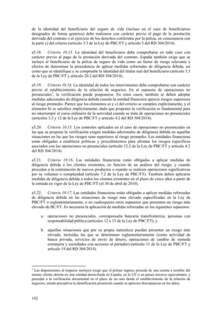 192
de la identidad del beneficiario del seguro de vida (incluso en el caso de beneficiarios
designados de forma genérica) debe realizarse con carácter previo al pago de la prestación
derivada del contrato o al ejercicio de los derechos conferidos por la póliza, en consonancia con
la parte c) del criterio (artículo 3.3 de la Ley de PBC/FT y artículo 5 del RD 304/2014).
a5.18. Criterio 10.13. La identidad del beneficiario debe comprobarse en todo caso con
carácter previo al pago de la prestación derivada del contrato. España también exige que se
incluya al beneficiario de la póliza de seguro de vida como un factor de riesgo relevante a
efectos de determinar la procedencia de aplicar medidas reforzadas de diligencia debida, así
como que se identifique y se compruebe la identidad del titular real del beneficiario (artículo 3.3
de la Ley de PBC/FT y artículo 20.2 del RD 304/2014).
a5.19. Criterio 10.14. La identidad de todos los intervinientes debe comprobarse con carácter
previo al establecimiento de la relación de negocios. En el supuesto de operaciones no
presenciales3
, la verificación puede posponerse. En estos casos, también se deben adoptar
medidas adicionales de diligencia debida cuando la entidad financiera aprecie riesgos superiores
al riesgo promedio. Parece que los elementos a) y c) del criterio se cumplen explícitamente, y el
elemento b) se satisface implícitamente, dado que posponer la verificación es fundamental para
no interrumpir el curso ordinario de la actividad cuando se trata de operaciones no presenciales
(artículos 3.2 y 12 de la Ley de PBC/FT y artículo 4.2 del RD 304/2014).
a5.20. Criterio 10.15. Los controles aplicados en el caso de operaciones no presenciales en
las que se pospone la verificación exigen medidas adicionales de diligencia debida en aquellas
situaciones en las que los riesgos sean superiores al riesgo promedio. Las entidades financieras
están obligadas a establecer políticas y procedimientos para afrontar los riesgos específicos
asociados con las operaciones no presenciales (artículo 12.2 de la Ley de PBC/FT y artículo 4.2
del RD 304/2014).
a5.21. Criterio 10.16. Las entidades financieras están obligadas a aplicar medidas de
diligencia debida a los clientes existentes, en función de un análisis del riesgo, y cuando
procedan a la contratación de nuevos productos o cuando se realicen operaciones significativas
por su volumen o complejidad (artículo 7.2 de la Ley de PBC/FT). También deben aplicarse
medidas de diligencia debida a todos los clientes existentes en el plazo de cinco años a partir de
la entrada en vigor de la Ley de PBC/FT (el 30 de abril de 2010).
a5.22. Criterio 10.17. Las entidades financieras están obligadas a aplicar medidas reforzadas
de diligencia debida en las situaciones de riesgo más elevado especificadas en la Ley de
PBC/FT o reglamentariamente, o en cualesquiera otros supuestos que presenten un riesgo más
elevado de BC/FT. Es necesaria la aplicación de medidas reforzadas en los siguientes supuestos:
a. operaciones no presenciales, corresponsalía bancaria transfronteriza, personas con
responsabilidad pública (artículos 12 a 15 de la Ley de PBC/FT), y
b. aquellas situaciones que por su propia naturaleza puedan presentar un riesgo más
elevado, incluidas las que se determinan reglamentariamente (como actividad de
banca privada, servicios de envío de dinero, operaciones de cambio de moneda
extranjera y sociedades con acciones al portador) (artículo 11 de la Ley de PBC/FT y
artículo 19 del RD 304/2014).
3
Las disposiciones al respecto incluyen exigir que el primer ingreso proceda de una cuenta a nombre del
mismo cliente abierta en una entidad domiciliada en España, en la UE o en países terceros equivalentes; y
proceder a la verificación documental en el plazo de un mes desde el establecimiento de la relación de
negocios, siendo preceptiva la identificación presencial cuando se aprecien discrepancias en los datos.
 