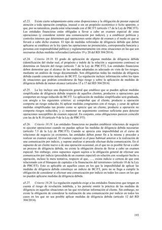 193
a5.23. Existe cierto solapamiento entre estas disposiciones y la obligación de prestar especial
atención a toda operación compleja, inusual o sin un propósito económico o lícito aparente, o
que, por su naturaleza, pueda estar relacionada con el BC/FT (artículo 17 de la Ley de PBC/FT).
Las entidades financieras están obligadas a llevar a cabo un examen especial de estas
operaciones (y considerar remitir una comunicación por indicio), y a establecer políticas y
controles internos que determinen qué operaciones serán objeto de examen y el modo en que se
llevará a cabo dicho examen. El tipo de medidas reforzadas de diligencia debida que deben
aplicarse se establece en la ley (para las operaciones no presenciales, corresponsalía bancaria y
personas con responsabilidad pública) y reglamentariamente (en otras situaciones en las que son
necesarias dichas medidas reforzadas) (artículos 19 y 20 del RD 304/2014).
a5.24. Criterio 10.18. El grado de aplicación de algunas medidas de diligencia debida
(identificación del titular real, el propósito e índole de la relación y seguimiento continuo) se
determina en función del riesgo (artículo 7 de la Ley de PBC/FT). Las entidades financieras
deben demostrar que el alcance de las medidas adoptadas es adecuado en vista de los riesgos,
mediante un análisis de riesgo documentado. Son obligatorias todas las medidas de diligencia
debida cuando concurran indicios de BC/FT. La regulación incluye información sobre los tipos
de situaciones que podrían considerarse de bajo riesgo y sobre la aplicación de medidas de
diligencia debida de menor alcance (artículos 15 a 17 del RD 304/2014).
a5.25. La ley incluye una disposición general que establece que se pueden aplicar medidas
simplificadas de diligencia debida respecto de aquellos clientes, productos u operaciones que
comporten un riesgo reducido de BC/FT. La aplicación de medidas simplificadas será graduada,
con arreglo a los siguientes criterios: a) comprobar que el cliente, producto u operación
comporta un riesgo reducido; b) aplicar medidas congruentes con el riesgo, y cesar de aplicar
medidas simplificadas tan pronto como se aprecie que un cliente, producto u operación no
comporta riesgos reducidos; y c) mantener un seguimiento continuo suficiente para detectar
operaciones susceptibles de examen especial. En conjunto, estas obligaciones parecen coincidir
con las de la R.10 (artículo 9 de la Ley de PBC/FT).
a5.26. Criterio 10.19. Las entidades financieras no pueden establecer relaciones de negocio
ni ejecutar operaciones cuando no puedan aplicar las medidas de diligencia debida necesarias
(artículo 7.3 de la Ley de PBC/FT). Cuando se aprecia esta imposibilidad en el curso de
relaciones de negocio ya existentes, las entidades deben poner fin a la misma y proceder a
realizar un examen especial. El examen especial es el paso habitual anterior a la realización de
una comunicación por indicio, y supone analizar si procede efectuar dicha comunicación. En el
supuesto de un cliente nuevo o de una operación ocasional, en el que no es posible llevar a cabo
un proceso de diligencia debida, no existe la obligación directa de llevar a cabo un examen
especial. Sin embargo, estos supuestos siguen sujetos a la obligación general de efectuar una
comunicación por indicio (precedida de un examen especial) en relación con «cualquier hecho u
operación, incluso la mera tentativa, respecto al que, ....., exista indicio o certeza de que está
relacionado con el blanqueo de capitales o la financiación del terrorismo» (artículo 18 de la Ley
de PBC/FT). Esto es aplicable en aquellos casos en los que la imposibilidad de aplicar las
medidas de diligencia debida constituye un indicio de BC/FT, pero no se llega a cumplir la
obligación de considerar si efectuar una comunicación por indicio en todos los casos en los que
no pueden aplicarse medidas de diligencia debida.
a5.27. Criterio 10.20. La regulación española exige a las entidades financieras que tengan en
cuenta el riesgo de revelación indebida, y les permite omitir la práctica de las medidas de
diligencia en aquellas situaciones en las que revelarían información al cliente. Sin embargo, no
existe la obligación de considerar la realización de una comunicación por indicio en todos los
casos en los que no sea posible aplicar medidas de diligencia debida (artículo 12 del RD
304/2014).
 