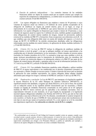 203
d. Función de auditoría independiente – Los controles internos de las entidades
financieras deben ser objeto de examen anual por un experto externo que cumpla los
requisitos de competencia e independencia, y se deben tener en cuenta los resultados del
examen (artículo 38 del RD 304/2014).
a5.85. Los sujetos obligados no financieros que empleen a menos de 50 personas o cuyo
volumen de negocios anual sea inferior a 10 millones de euros quedan exceptuados de la
obligación de establecer un órgano de control interno, pero, en su lugar, se exige al
representante de la sociedad ante el SEPBLAC que ejerza funciones de control interno y de
información. Los sujetos obligados no financieros que ocupen a menos de 10 personas, y cuyo
volumen de negocios anual no supere los 2 millones de euros, también quedan exceptuados de
otras obligaciones de control interno (análisis de riesgos, manual de prevención, auditoría
externa de las medidas de PBC/FT y formación). Estas excepciones son coherentes con la R. 18,
que establece que esta obligación debe tener en cuenta del tamaño del negocio y el nivel de
riesgo de BC/FT. El SEPBLAC ha emitido orientaciones detalladas sobre las obligaciones
relacionadas con las medidas de control interno y la aplicación de dichas medidas (artículos 31
y 35 del RD 304/2014).
a5.86. Criterio 18.2. La Ley de PBC/FT incluye la obligación de establecer medidas de
control interno a nivel de grupo7
, y de que se apliquen medidas «al menos equivalentes a las
establecidas por el derecho comunitario» en las sucursales y filiales situadas en terceros países
(incluidos los Estados miembros de la UE). La normativa exige que estas medidas a nivel de
grupo incluyan procedimientos para la transmisión de información entre los miembros del
grupo, el acceso sin restricción alguna a la información relativa a la PBC/FT por parte de los
órganos de control interno del grupo, y garantías sobre el uso de la información (artículos 26.4 y
31.1 de la Ley de PBC/FT y artículo 36 del RD 304/2014).
a5.87. Criterio 18.3. Las entidades financieras españolas están obligadas a aplicar medidas
de PBC/FT al menos equivalentes a las establecidas por el derecho comunitario (europeo) en
sus sucursales y filiales situadas en terceros países. Cuando el derecho del tercer país no permita
la aplicación de estas medidas equivalentes, los sujetos obligados deben adoptar medidas
adicionales para mitigar los riesgos e informar al SEPBLAC (artículo 31 del Ley de PBC/FT).
a5.88. Ponderación y conclusión: La Ley de PBC/FT, que transpone a la legislación española
la tercera Directiva de la UE sobre blanqueo de capitales (Directiva 2005/60/CE), es
significativamente más detallada y exigente que dicha Directiva, en la cual se basa. De acuerdo
con su redacción actual, la ley española permite técnicamente que las sucursales y filiales
situadas en España de entidades financieras constituidas en otros países de la UE apliquen
medidas de PBC/FT menos estrictas que las aplicables a las entidades nacionales. Esto es
especialmente relevante en este momento, en el que España ha incorporado a la legislación
nacional algunas obligaciones (añadidas a las Normas del GAFI de 2012), que aún no han sido
incorporadas a una nueva Directiva de la UE. No obstante, considerando el carácter temporal de
esta cuestión y el hecho de que el SEPBLAC tiene potestad para actuar ante incoherencias de
este tipo en caso de que surjan en la práctica (artículo 31), a este aspecto no se le ha concedido
una importancia significativa. La valoración en relación con la R.18 es «cumple».
7
De conformidad con el artículo 42 del Código de Comercio español, existe un «grupo» cuando «una
sociedad ostente o pueda ostentar, directa o indirectamente, el control de otra u otras». Esta definición
es más amplia que la del GAFI, ya que no limita el término grupo a conjuntos de entidades sometidas a
supervisión consolidada con arreglo a los Principios Básicos y podría ser aplicable, por ejemplo, a
colectivos de sujetos obligados no financieros así como a entidades financieras.
 