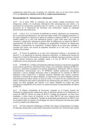 214
competencias supervisoras que, en general, son suficientes salvo en un área (véase criterio
28.4). La valoración en relación con la R.28 es «cumple mayoritariamente».
Recomendación 34 – Orientaciones e información
a6.27. En el tercer IEM, la valoración fue que España cumplía parcialmente estas
obligaciones, debido a la insuficiente información sobre comunicaciones por indicio, a la
inexistencia de orientaciones específicas para los sectores y a que las orientaciones sobre la
prevención de la financiación del terrorismo eran insuficientes. España ha subsanado
posteriormente estas deficiencias.
a6.28. Criterio 34.1. La Comisión ha publicado un número significativo de orientaciones,
que se actualizan periódicamente y que tienen por objeto ayudar a las entidades financieras y a
los sujetos obligados no financieros a aplicar las medidas en materia de PBC/FT. La Comisión
también publica en su sitio web información general y guías sobre temas tales como su
estructura y composición, información general sobre las obligaciones en materia de PBC/FT,
organizaciones sin ánimo de lucro, programas de cumplimiento voluntario de obligaciones
tributarias y jurisdicciones no cooperativas. También dispone de un cauce para responder a
consultas por escrito, una sección de preguntas frecuentes en el sitio web y un servicio
telefónico de consultas.
a6.29. El Tesoro ha publicado en su sitio web orientaciones relativas a movimientos de
efectivo4
y a la imposición de sanciones financieras específicas. La Subdirección General de
Inspección y Control de Movimientos de Capitales ha celebrado numerosas reuniones y llevado
a cabo sesiones formativas para entidades sujetas a la Ley de PBC/FT (a menudo en
colaboración con las asociaciones sectoriales).
a6.30. El SEPBLAC y el Banco de España han publicado numerosas orientaciones (generales
y para sectores específicos), información sobre riesgos, casos estudiados, tipologías de PBC/FT,
proyectos y desarrollos tecnológicos de próxima implantación, información sobre los últimos
acontecimientos internacionales, etc.). El SEPBLAC también proporciona orientaciones
específicas a nuevas entidades financieras sobre la idoneidad de los controles de PBC/FT
propuestos (véase criterio 26.2), y mantiene reuniones bilaterales para resolver cuestiones
específicas a solicitud de los sujetos obligados. La información a los sujetos obligados sobre las
comunicaciones por indicio incluye un acuse de recibo o el rechazo de una comunicación por
indicio; información anual sobre la presentación de comunicaciones por indicio, y un mapa de
riesgos con datos agregados que muestra a los sujetos obligados los riesgos que están
detectando en comparación con su sector y la manera de mejorar sus procedimientos en materia
de PBC/FT5
.
a6.31. El Órgano Centralizado de Prevención, integrado en el Consejo General del
Notariado, ha proporcionado orientaciones sobre la aplicación práctica de las obligaciones en
materia de PBC/FT, factores de riesgo de BC/FT y medidas de mitigación, así como casos
estudiados, y ofrece cursos de formación on line sobre PBC/FT (un curso intensivo para
notarios y otro para sus empleados). También ha desarrollado procedimientos de PBC/FT que
han de aplicar todos los notarios y ha divulgado otro tipo de información relevante para ayudar
al sector a cumplir estas obligaciones.
a6.32. El Centro Registral Antiblanqueo (CRAB), del Colegio de Registradores de España,
ha elaborado orientaciones y desarrollado instrumentos electrónicos de verificación para ayudar
4
http://www.tesoro.es/SP/expcam/MovimientosdeEfectivo.asp
5
www.sepblac.es
 