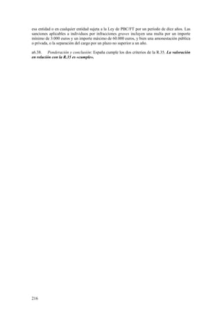 216
esa entidad o en cualquier entidad sujeta a la Ley de PBC/FT por un período de diez años. Las
sanciones aplicables a individuos por infracciones graves incluyen una multa por un importe
mínimo de 3.000 euros y un importe máximo de 60.000 euros, y bien una amonestación pública
o privada, o la separación del cargo por un plazo no superior a un año.
a6.38. Ponderación y conclusión: España cumple los dos criterios de la R.35. La valoración
en relación con la R.35 es «cumple».
 