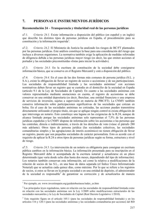 217
7. PERSONAS E INSTRUMENTOS JURÍDICOS
Recomendación 24 – Transparencia y titularidad real de las personas jurídicas
a7.1. Criterio 24.1. Existe información a disposición del público (en español y en inglés)
que describe los distintos tipos de personas jurídicas en España, el procedimiento para su
constitución y la información requerida1
.
a7.2. Criterio 24.2. El Ministerio de Justicia ha analizado los riesgos de BC/FT planteados
por las personas jurídicas. Este análisis constituye la base para una consideración del riesgo que
incluya a diversos organismos. La normativa también exige la aplicación de medidas reforzadas
de diligencia debida a las personas jurídicas mayor riesgo (es decir, las que emiten acciones al
portador y las sociedades preconstituidas «listas para iniciar la actividad»).
a7.3. Criterio 24.3. En la escritura de constitución de la sociedad debe consignarse
información básica, que se conserva en el Registro Mercantil y está a disposición del público.
a7.4. Criterio 24.4. En el caso de las dos formas más comunes de persona jurídica (S.L. y
S.A.), existe la obligación de llevar un registro de socios o accionistas y de sus participaciones.
Las sociedades de responsabilidad limitada y las sociedades anónimas2
con acciones
nominativas deben llevar un registro que se custodia en el domicilio de la sociedad en España
(artículo 9.1 de la Ley de Sociedades de Capital). En cuanto a las sociedades anónimas con
valores representados mediante anotaciones en cuenta, el registro de accionistas se debe
conservar en una entidad depositaria (es decir, Iberclear, una entidad financiera o una empresa
de servicios de inversión, sujetas a supervisión en materia de PBC/FT). La CNMV también
conserva información sobre participaciones significativas de las sociedades que cotizan en
bolsa. En el caso de las sociedades anónimas no cotizadas, las acciones pueden transmitirse
directamente utilizando el propio título, sin que se aplique ningún control ni exista obligación de
que intervenga un notario. Esto constituye una laguna en las exigencias de la R.24, aunque de
alcance limitado porque las sociedades anónimas solo representan el 7,5% de las personas
jurídicas españolas y la CNMV dispone de información sobre los accionistas o las personas que
las controlan, directa o indirectamente, a través de los derechos de voto (véase el párrafo 280
más adelante). Otros tipos de persona jurídica (las sociedades colectivas, las sociedades
comanditarias simples y las agrupaciones de interés económico) no tienen obligación de llevar
un registro, puesto que son pequeñas sociedades de carácter personalista. Esto es acorde con el
requisito de aplicar la R.24 a otros tipos de personas jurídicas según su forma, estructura y nivel
de riesgo.
a7.5. Criterio 24.5. La intervención de un notario es obligatoria para consignar en escritura
pública cambios en la información básica. La información presentada para su inscripción en el
Registro Mercantil debe ir acompañada de la escritura notarial y actualizarse en un plazo
determinado (que varía desde ocho días hasta dos meses, dependiendo del tipo de información).
Los notarios también conservan esta información, así como la relativa a modificaciones de la
relación de socios de las S.L., en una base de datos separada (el Índice Único Informatizado
Notarial) que se actualiza cada quince días, como máximo. Por lo que se refiere a los registros
de socios, si estos se llevan en la propia sociedad o en una entidad de depósito, el administrador
de la sociedad es responsable3
de garantizar su corrección y de actualizarlos de manera
1
Por ejemplo, en: www.investinspain.org/guidetobusiness/index_es.htm
2
Las principales leyes reguladoras, tanto en relación con las sociedades de responsabilidad limitada como
en relación con las sociedades anónimas son la Ley 3/2009 sobre modificaciones estructurales de las
sociedades mercantiles y la Ley de Sociedades de Capital (Real Decreto Legislativo 1/2010).
3
Este requisito figura en el artículo 105.1 (para las sociedades de responsabilidad limitada) y en los
artículos 116 y 120.1 (para las sociedades anónimas y las sociedades comanditarias por acciones) del RD
 