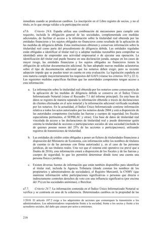218
inmediata cuando se produzcan cambios. La inscripción en el Libro registro de socios, y no el
título, es lo que otorga validez a la participación social.
a7.6. Criterio 24.6. España utiliza una combinación de mecanismos para cumplir este
requisito, incluida la obligación general de las sociedades, complementada con medidas
adicionales, de facilitar el acceso a la información sobre la titularidad real obtenida por las
entidades financieras y los sujetos obligados no financieros como resultado de la aplicación de
las medidas de diligencia debida. Estas instituciones obtienen y conservan información sobre la
titularidad real como parte del procedimiento de diligencia debida. Las entidades reguladas
están obligadas a identificar al titular real (y a adoptar medidas razonables para comprobar su
identidad) antes de emprender una actividad empresarial o de ejecutar una operación. La
identificación del titular real puede basarse en una declaración jurada, aunque en los casos de
mayor riesgo, las entidades financieras y los sujetos obligados no financieros tienen la
obligación de solicitar documentación adicional. Se han adoptado nuevas medidas aclaratorias
sobre el tipo de documentación adicional que los notarios deben exigir, pero su reciente
adopción impide que se puedan tener en cuenta en esta evaluación. La legislación española en
esta materia cumple mayoritariamente los requisitos del GAFI (véanse los criterios 10.5 y 22.1).
Las siguientes medidas específicas facilitan que las autoridades competentes tengan acceso a
esta información:
a. La información sobre la titularidad real obtenida por los notarios como consecuencia de
la aplicación de las medidas de diligencia debida se conserva en el Índice Único
Informatizado Notarial (véase el Recuadro 7.1 del informe principal). En esta base de
datos se registra de manera separada la información obtenida a través de declaraciones
de clientes efectuadas en el acto notarial y la información adicional verificada recabada
por los notarios. En la actualidad, el Índice Único Informatizado contiene información
relativa a todos los actos autorizados por los notarios desde 2004 y está a disposición de
las autoridades competentes (incluidas las fuerzas y cuerpos de seguridad, los fiscales
especialistas pertinentes, el SEPBLAC y otras). Una base de datos de titularidad real
vinculada da acceso a las declaraciones de titularidad real y puede determinar quién
ostenta la titularidad de acciones o participaciones sociales de una sociedad (incluida la
de quienes posean menos del 25% de las acciones o participaciones), utilizando
registros de transmisiones de titularidad.
b. Las entidades de crédito están obligadas a poner un fichero de titularidades financieras a
disposición del Ministerio de Economía, con información sobre los nombres de titulares
de cuentas (o de las personas con firma autorizada) y, en el caso de las personas
jurídicas, de sus titulares reales. Una vez que el sistema esté operativo (se prevé que a
finales de 2016), esta información estará a disposición de los fiscales y de las fuerzas y
cuerpos de seguridad, lo que les permitirá determinar dónde tiene una cuenta una
persona física o jurídica.
c. Existen diversas fuentes de información que están también disponibles para identificar
al titular real, incluida la Agencia Tributaria (donde constan los nombres de los
propietarios y administradores de sociedades), el Registro Mercantil, la CNMV (que
mantiene información sobre participaciones significativas o personas que directa o
indirectamente controlen derechos de voto con una influencia significativa (por encima
del 3%) en las sociedades anónimas), e Iberclear.
a7.7. Criterio 24.7. La información contenida en el Índice Único Informatizado Notarial se
verifica y se contrasta en aras de la coherencia. Determinados cambios en la propiedad de las
1/2010. El artículo 107.2 exige a los adquirentes de acciones que comuniquen la transmisión a los
administradores. Los administradores responderán frente a la sociedad, frente a los socios y frente a los
acreedores sociales, del daño que causen por actos u omisiones.
 