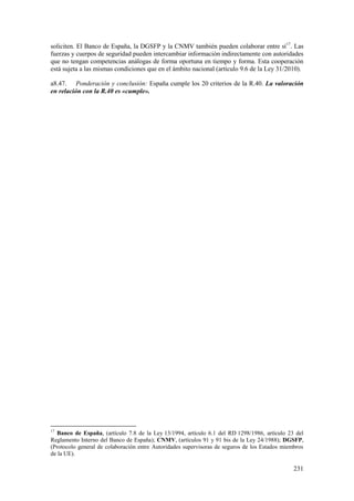 231
soliciten. El Banco de España, la DGSFP y la CNMV también pueden colaborar entre sí17
. Las
fuerzas y cuerpos de seguridad pueden intercambiar información indirectamente con autoridades
que no tengan competencias análogas de forma oportuna en tiempo y forma. Esta cooperación
está sujeta a las mismas condiciones que en el ámbito nacional (artículo 9.6 de la Ley 31/2010).
a8.47. Ponderación y conclusión: España cumple los 20 criterios de la R.40. La valoración
en relación con la R.40 es «cumple».
17
Banco de España, (artículo 7.8 de la Ley 13/1994, artículo 6.1 del RD 1298/1986, artículo 23 del
Reglamento Interno del Banco de España); CNMV, (artículos 91 y 91 bis de la Ley 24/1988); DGSFP,
(Protocolo general de colaboración entre Autoridades supervisoras de seguros de los Estados miembros
de la UE).
 