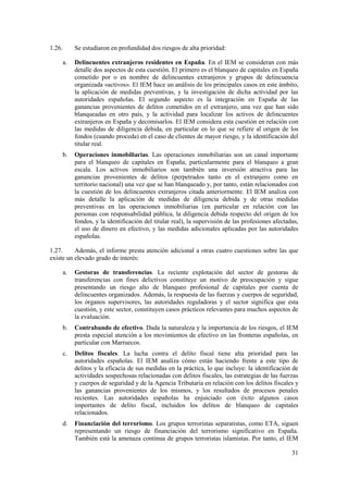 31
1.26. Se estudiaron en profundidad dos riesgos de alta prioridad:
a. Delincuentes extranjeros residentes en España. En el IEM se consideran con más
detalle dos aspectos de esta cuestión. El primero es el blanqueo de capitales en España
cometido por o en nombre de delincuentes extranjeros y grupos de delincuencia
organizada «activos». El IEM hace un análisis de los principales casos en este ámbito,
la aplicación de medidas preventivas, y la investigación de dicha actividad por las
autoridades españolas. El segundo aspecto es la integración en España de las
ganancias provenientes de delitos cometidos en el extranjero, una vez que han sido
blanqueadas en otro país, y la actividad para localizar los activos de delincuentes
extranjeros en España y decomisarlos. El IEM considera esta cuestión en relación con
las medidas de diligencia debida, en particular en lo que se refiere al origen de los
fondos (cuando proceda) en el caso de clientes de mayor riesgo, y la identificación del
titular real.
b. Operaciones inmobiliarias. Las operaciones inmobiliarias son un canal importante
para el blanqueo de capitales en España, particularmente para el blanqueo a gran
escala. Los activos inmobiliarios son también una inversión atractiva para las
ganancias provenientes de delitos (perpetrados tanto en el extranjero como en
territorio nacional) una vez que se han blanqueado y, por tanto, están relacionados con
la cuestión de los delincuentes extranjeros citada anteriormente. El IEM analiza con
más detalle la aplicación de medidas de diligencia debida y de otras medidas
preventivas en las operaciones inmobiliarias (en particular en relación con las
personas con responsabilidad pública, la diligencia debida respecto del origen de los
fondos, y la identificación del titular real), la supervisión de las profesiones afectadas,
el uso de dinero en efectivo, y las medidas adicionales aplicadas por las autoridades
españolas.
1.27. Además, el informe presta atención adicional a otras cuatro cuestiones sobre las que
existe un elevado grado de interés:
a. Gestoras de transferencias. La reciente explotación del sector de gestoras de
transferencias con fines delictivos constituye un motivo de preocupación y sigue
presentando un riesgo alto de blanqueo profesional de capitales por cuenta de
delincuentes organizados. Además, la respuesta de las fuerzas y cuerpos de seguridad,
los órganos supervisores, las autoridades reguladoras y el sector significa que esta
cuestión, y este sector, constituyen casos prácticos relevantes para muchos aspectos de
la evaluación.
b. Contrabando de efectivo. Dada la naturaleza y la importancia de los riesgos, el IEM
presta especial atención a los movimientos de efectivo en las fronteras españolas, en
particular con Marruecos.
c. Delitos fiscales. La lucha contra el delito fiscal tiene alta prioridad para las
autoridades españolas. El IEM analiza cómo están haciendo frente a este tipo de
delitos y la eficacia de sus medidas en la práctica, lo que incluye: la identificación de
actividades sospechosas relacionadas con delitos fiscales, las estrategias de las fuerzas
y cuerpos de seguridad y de la Agencia Tributaria en relación con los delitos fiscales y
las ganancias provenientes de los mismos, y los resultados de procesos penales
recientes. Las autoridades españolas ha enjuiciado con éxito algunos casos
importantes de delito fiscal, incluidos los delitos de blanqueo de capitales
relacionados.
d. Financiación del terrorismo. Los grupos terroristas separatistas, como ETA, siguen
representando un riesgo de financiación del terrorismo significativo en España.
También está la amenaza continua de grupos terroristas islamistas. Por tanto, el IEM
 