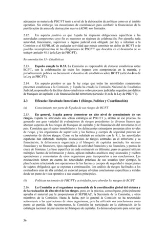 36
adecuadas en materia de PBC/FT tanto a nivel de la elaboración de políticas como en el ámbito
operativo. Sin embargo, los mecanismos de coordinación para combatir la financiación de la
proliferación de armas de destrucción masiva (ADM) son limitados.
2.12. Un aspecto positivo es que España ha impuesto obligaciones específicas a las
autoridades competentes cuyo fin es mantener un régimen de colaboración. Por ejemplo, toda
autoridad, funcionario, supervisor u órgano judicial está obligado por ley a informar a la
Comisión o al SEPBLAC de cualquier actividad que pueda constituir un delito de BC/FT o de
posibles incumplimientos de las obligaciones de PBC/FT que descubra en el desarrollo de su
trabajo (artículo 48.1 de la Ley de PBC/FT).
Recomendación 33 - Estadísticas
2.13. España cumple la R.33. La Comisión es responsable de elaborar estadísticas sobre
BC/FT, con la colaboración de todos los órganos con competencias en la materia, y
periódicamente publica un documento exhaustivo de estadísticas sobre BC/FT (artículo 44.n de
la Ley de PBC/FT).
2.14. Un aspecto positivo es que la ley exige que todas las autoridades competentes
presenten estadísticas a la Comisión, y España ha creado la Comisión Nacional de Estadística
Judicial, responsable de facilitar datos estadísticos sobre procesos judiciales seguidos por delitos
de blanqueo de capitales o de financiación del terrorismo (artículo 44.n de la Ley de PBC/FT).
2.3 Eficacia: Resultado Inmediato 1 (Riesgo, Política y Coordinación)
(a) Conocimiento por parte de España de sus riesgos de BC/FT
2.15. En general, España parece demostrar un alto nivel de conocimiento de sus
riesgos. España ha articulado una sólida estrategia de PBC/FT y, dentro de ese proceso, ha
generado una gran variedad de evaluaciones de riesgos procedentes de diversas fuentes que
abordan aspectos de los riesgos de blanqueo de capitales y de financiación del terrorismo en el
país. Considera que el sector inmobiliario y los delincuentes extranjeros presentan altos niveles
de riesgo, y los organismos de supervisión y las fuerzas y cuerpos de seguridad parecen ser
conscientes de dichos riesgos. Como se ha señalado en relación con la R.1, las autoridades
españolas han elaborado múltiples evaluaciones de riesgos centradas en el terrorismo y su
financiación, la delincuencia organizada y el blanqueo de capitales asociado, los sectores
financiero y no financiero, tipos específicos de actividad financiera y no financiera, y puntos de
cruce de fronteras. La base específica de cada evaluación es diferente, pero en general utilizan
múltiples fuentes de información y datos, aplican métodos analíticos muy avanzados y reciben
aportaciones y comentarios de otros organismos para incorporarlos a sus conclusiones. Las
evaluaciones tienen en cuenta las necesidades prácticas de sus usuarios (por ejemplo, la
planificación relacionada con operaciones de las fuerzas y cuerpos de seguridad o inspecciones
de sujetos obligados), que se exponen a continuación. Los análisis de riesgos facilitados a los
evaluadores eran de alta calidad, en especial porque ofrecían conclusiones específicas y válidas
desde un punto de vista operativo a sus usuarios principales.
(b) Políticas nacionales de PBC/FT y actividades para abordar los riesgos de BC/FT
2.16. La Comisión es el organismo responsable de la coordinación global del sistema y
de la evaluación de alto nivel de los riesgos, pero, en la práctica, como órgano, principalmente
aprueba el material que le proporcionan el SEPBLAC, la Secretaría de la Comisión, u otros
miembros de la Comisión. Hasta la fecha, por lo general la Comisión no ha respondido
activamente a las aportaciones de otros organismos, pero ha utilizado sus conclusiones como
punto de partida. Más recientemente, la Comisión ha participado en la elaboración de la
estrategia nacional de prevención del blanqueo de capitales. Es demasiado pronto para saber qué
 