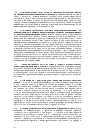40
2.30. Para asuntos penales, España cuenta con tres cuerpos de seguridad nacionales
que están facultados para investigar casos de blanqueo de capitales: el Cuerpo Nacional de
Policía, el Servicio de Vigilancia Aduanera y la Guardia Civil. Además, existen fiscales
especialistas y jueces de instrucción que pueden dirigir una investigación, así como unidades
especiales de las fuerzas y cuerpos de seguridad que les prestan apoyo (como la Policía
Judicial). La extraordinariamente compleja estructura de las fuerzas y cuerpos de seguridad
españoles hace que la prevención y resolución de conflictos en las investigaciones sea una
prioridad operativa importante y la coordinación, un reto.
2.31. La prevención y resolución de conflictos en las investigaciones que llevan a cabo
las fuerzas y cuerpos de seguridad sobre la delincuencia organizada corresponde al Centro
de Inteligencia contra el Crimen Organizado (CICO). Todos los cuerpos de seguridad deben
remitir información de los casos (por ejemplo, nombres y dirección de los sospechosos) a una
base de datos del CICO antes de iniciar una investigación. La base de datos registra el interés
del cuerpo de seguridad de que se trate y genera una alerta en caso de que otro cuerpo de
seguridad registre posteriormente un interés en la misma persona. Cuando se identifican
conflictos, se resuelven bilateralmente entre los cuerpos interesados, y normalmente dirige el
caso el primer cuerpo que dejó constancia de su interés. No hay posibilidad de coordinación (o
de resolver conflictos) en los casos en los que estén involucrados nombres u objetivos
importantes que no se han introducido en la base de datos principal, ya que el sistema no emitirá
alerta alguna. Este mecanismo se limita a resolver conflictos entre dos cuerpos cuyos objetivos
se solapan, dado que el CICO tiene una función más analítica que operativa. Este sistema parece
ser moderadamente efectivo para resolver conflictos causados por una estructura compleja de
cuerpos y fuerzas de seguridad, pero se intenta reducir la coincidencia o concurrencia de
investigaciones por diferentes cuerpos.
2.32. También hay evidencias de que las fuerzas y cuerpos de seguridad españoles
pueden coordinarse entre sí en la práctica. El equipo de evaluación recibió varios ejemplos
en los que la Guardia Civil, el Cuerpo Nacional de Policía y el Servicio de Vigilancia Aduanera
estaban trabajando en aspectos de los mismos casos de blanqueo de capitales, muy complejos y
de gran envergadura. Dicho esto, los casos de fuerzas operativas dirigidas y coordinadas por el
juez instructor e integradas por miembros de diversos cuerpos de seguridad son la excepción y
no la norma.
2.33. En el ámbito de la supervisión, parece existir una verdadera coordinación
práctica. El SEPBLAC ha desarrollado e implantado una sofisticada matriz de riesgos en la que
se basa el enfoque global de la supervisión en todos los sectores, incluido el de sujetos
obligados no financieros. El SEPBLAC ejerce un alto grado de vigilancia y coordinación en lo
que respecta a sus funciones de supervisión en general, y legalmente debe informar sobre la
adecuación e idoneidad de todas las solicitudes de autorización. En el sector bancario, el
SEPBLAC trabaja en estrecha colaboración con el Banco de España para recibir y comentar los
exámenes del Banco sobre PBC/FT así como para llevar a cabo sus propios exámenes
específicos. En los sectores de seguros y de valores, el SEPBLAC desempeña un papel más
director y vela por que los supervisores del sector examinen aquellas entidades que más
preocupan al SEPBLAC. Existe un diálogo continuo y permanente entre el SEPBLAC y los
supervisores del sector a niveles de gestión y de trabajo. Sin embargo, puede haber margen de
mejora en el nivel de compromiso de los sectores de seguros y de valores.
2.34. En cuanto a la financiación de la proliferación, el panorama es diverso. Existen
mecanismos de coordinación para la aplicación de sanciones financieras específicas
relacionadas con la proliferación. A este respecto, la Comisión actúa como órgano de
coordinación en este ámbito y su composición se ha ampliado para incluir a instituciones con
competencia en este campo, como el departamento pertinente del Ministerio de Asuntos
Exteriores. La Secretaría de la Comisión es la autoridad nacional en materia de ejecución de las
sanciones financieras específicas e informa periódicamente a la Comisión. Sin embargo, la
 