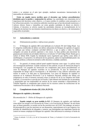 45
entren y se asienten en el país (por ejemplo, mediante mecanismos internacionales de
intercambio de información).
Existe un amplio marco jurídico para el decomiso que incluye procedimientos
detallados para la gestión y enajenación de activos. Las autoridades son conscientes de la
importancia del decomiso como objetivo, y el marco jurídico lo establece como preceptivo en
las infracciones penales. Las sentencias judiciales muestran que se han decomisado numerosos y
valiosos efectos, bienes e inmuebles, así como grandes cantidades de dinero en efectivo.
Además, el decomiso se solicita cuando las autoridades detectan un incumplimiento de la
obligación de declarar los movimientos transfronterizos de dinero en efectivo y de instrumentos
negociables al portador.
3.1 Antecedentes y contexto
(a) Ordenamiento jurídico e infracciones penales
3.1. El blanqueo de capitales (BC) está tipificado en el artículo 301 del Código Penal. Las
21 categorías establecidas de delitos son delitos subyacentes de blanqueo de capitales al seguirse
un enfoque que incluye «cualquier actividad delictiva» y que se aplica a todos los delitos
castigados con penas de prisión superiores a tres meses. La base jurídica para decomisar las
ganancias provenientes de actividades delictivas es el artículo 127 del Código Penal. Desde que se
realizó el último IEM, España ha introducido nueva legislación que tipifica como delito el
autoblanqueo y la posesión o la utilización de las ganancias, aplica la responsabilidad penal a las
personas jurídicas y refuerza la normativa sobre decomiso y medidas cautelares.
3.2. En general, el sistema judicial penal español funciona como sigue: La policía inicia
una investigación preliminar. Cuando comienza la fase judicial, un juez de instrucción dirige la
investigación. Los juzgados de instrucción son competentes para incoar procedimientos en
casos de blanqueo de capitales ocurridos en su jurisdicción. El juez de instrucción es
responsable de dirigir toda la investigación y de determinar si hay indicios suficientes para
remitir el asunto a la Sala para su enjuiciamiento. Los casos de blanqueo de capitales se
enjuician en la Audiencia Provincial o en la Audiencia Nacional, tribunal este último con
competencia en todo el territorio nacional (véase el artículo 65 de la Ley Orgánica del Poder
Judicial), y la acusación es ejercida por la Fiscalía. Cada tribunal está formado por un presidente
y magistrados que son responsables de conocer de las causas sometidas a enjuiciamiento. El
Tribunal Supremo es competente para conocer de los recursos contra las resoluciones de las
Audiencias Provinciales o de la Audiencia Nacional.
3.2 Cumplimiento técnico (R.3, R.4, R.29-32)
Blanqueo de capitales y decomiso
Recomendación 3 – Delito de blanqueo de capitales
3.3. España cumple en gran medida la R.3. El blanqueo de capitales está tipificado
como delito con arreglo a la Convención de Viena y a la Convención de Palermo1
de una forma
que, en líneas generales, es acorde con las Recomendaciones del GAFI. Sin embargo, un motivo
de preocupación es que las sanciones no son disuasorias, especialmente en lo que respecta a los
períodos de inhabilitación de abogados y notarios, que desempeñan una importante función de
control en tramas complejas de blanqueo de capitales. Otra deficiencia la constituye el hecho de
1
Véase el artículo 3 (1) (b) y (c) de la Convención de Viena y el artículo 6 (1) de la Convención de
Palermo.
 