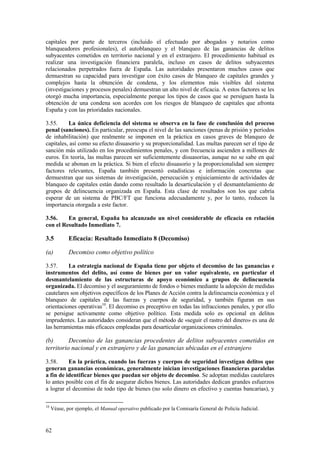 62
capitales por parte de terceros (incluido el efectuado por abogados y notarios como
blanqueadores profesionales), el autoblanqueo y el blanqueo de las ganancias de delitos
subyacentes cometidos en territorio nacional y en el extranjero. El procedimiento habitual es
realizar una investigación financiera paralela, incluso en casos de delitos subyacentes
relacionados perpetrados fuera de España. Las autoridades presentaron muchos casos que
demuestran su capacidad para investigar con éxito casos de blanqueo de capitales grandes y
complejos hasta la obtención de condena, y los elementos más visibles del sistema
(investigaciones y procesos penales) demuestran un alto nivel de eficacia. A estos factores se les
otorgó mucha importancia, especialmente porque los tipos de casos que se persiguen hasta la
obtención de una condena son acordes con los riesgos de blanqueo de capitales que afronta
España y con las prioridades nacionales.
3.55. La única deficiencia del sistema se observa en la fase de conclusión del proceso
penal (sanciones). En particular, preocupa el nivel de las sanciones (penas de prisión y períodos
de inhabilitación) que realmente se imponen en la práctica en casos graves de blanqueo de
capitales, así como su efecto disuasorio y su proporcionalidad. Las multas parecen ser el tipo de
sanción más utilizado en los procedimientos penales, y con frecuencia ascienden a millones de
euros. En teoría, las multas parecen ser suficientemente disuasorias, aunque no se sabe en qué
medida se abonan en la práctica. Si bien el efecto disuasorio y la proporcionalidad son siempre
factores relevantes, España también presentó estadísticas e información concretas que
demuestran que sus sistemas de investigación, persecución y enjuiciamiento de actividades de
blanqueo de capitales están dando como resultado la desarticulación y el desmantelamiento de
grupos de delincuencia organizada en España. Esta clase de resultados son los que cabría
esperar de un sistema de PBC/FT que funciona adecuadamente y, por lo tanto, reducen la
importancia otorgada a este factor.
3.56. En general, España ha alcanzado un nivel considerable de eficacia en relación
con el Resultado Inmediato 7.
3.5 Eficacia: Resultado Inmediato 8 (Decomiso)
(a) Decomiso como objetivo político
3.57. La estrategia nacional de España tiene por objeto el decomiso de las ganancias e
instrumentos del delito, así como de bienes por un valor equivalente, en particular el
desmantelamiento de las estructuras de apoyo económico a grupos de delincuencia
organizada. El decomiso y el aseguramiento de fondos o bienes mediante la adopción de medidas
cautelares son objetivos específicos de los Planes de Acción contra la delincuencia económica y el
blanqueo de capitales de las fuerzas y cuerpos de seguridad, y también figuran en sus
orientaciones operativas10
. El decomiso es preceptivo en todas las infracciones penales, y por ello
se persigue activamente como objetivo político. Esta medida solo es opcional en delitos
imprudentes. Las autoridades consideran que el método de «seguir el rastro del dinero» es una de
las herramientas más eficaces empleadas para desarticular organizaciones criminales.
(b) Decomiso de las ganancias procedentes de delitos subyacentes cometidos en
territorio nacional y en extranjero y de las ganancias ubicadas en el extranjero
3.58. En la práctica, cuando las fuerzas y cuerpos de seguridad investigan delitos que
generan ganancias económicas, generalmente inician investigaciones financieras paralelas
a fin de identificar bienes que puedan ser objeto de decomiso. Se adoptan medidas cautelares
lo antes posible con el fin de asegurar dichos bienes. Las autoridades dedican grandes esfuerzos
a lograr el decomiso de todo tipo de bienes (no solo dinero en efectivo y cuentas bancarias), y
10
Véase, por ejemplo, el Manual operativo publicado por la Comisaría General de Policía Judicial.
 