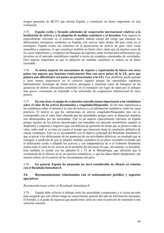 69
riesgos generales de BC/FT que afronta España, y constituyó un factor importante en esta
evaluación.
3.75. España recibe y formula solicitudes de cooperación internacional relativas a la
localización de activos y a la adopción de medidas cautelares y el decomiso. Este aspecto es
especialmente relevante en el contexto español, habida cuenta del riesgo que plantean los
delincuentes extranjeros residentes en España, con activos tanto dentro del país como en el
extranjero. España centra sus esfuerzos en la persecución de activos de gran valor como
inmuebles y empresas, lo que constituye también un factor clave, dado que en muchos casos de
los casos importantes y complejos de blanqueo de capitales están involucrados delincuentes que
invierten en el mercado inmobiliario español a través de complejos entramados de sociedades.
Otro aspecto importante es que la adopción de medidas cautelares se realiza en un plazo
razonable.
3.76. Se deben mejorar los mecanismos de reparto y repatriación de bienes con otros
países (un aspecto que funciona relativamente bien con otros países de la UE, pero que
plantea más dificultades con países no pertenecientes a la UE). Este problema queda paliado
y tiene menos importancia en el contexto español porque las autoridades españolas
habitualmente investigan de forma activa, persiguen y enjuician casos de blanqueo de las
ganancias de delitos subyacentes cometidos en el extranjero (en lugar de optar por el enfoque
más pasivo consistente en responder a las solicitudes de cooperación internacional de otros
países).
3.77. En esta área, el equipo de evaluación concedió menos importancia a las estadísticas
sobre el valor de los activos decomisados y congelados/bloqueados. Se dio más importancia a
las estadísticas sobre el número y la clase de activos y a la información cualitativa, como los casos
prácticos. El motivo es que las valoraciones de activos congelados/bloqueados rara vez se
corresponden con el valor final obtenido por las autoridades porque estos se deprecian mientras
son administrados por las autoridades. Este es un aspecto especialmente relevante en España
porque muchos de los activos decomisados son inmuebles (el mercado inmobiliario español se
desplomó) y empresas y negocios (que son difíciles de gestionar de forma que se preserve todo su
valor, sobre todo si se tiene en cuenta el tiempo que transcurre hasta la conclusión definitiva de
causas complejas). Esto no es incompatible con el objetivo principal del Resultado Inmediato 8,
que es privar a los delincuentes de las ganancias de sus actividades delictivas, un resultado que se
consigue, a condición de que se adopten medidas cautelares en un plazo razonable (evitando que
el delincuente oculte o dilapide los activos) y con independencia de si el Gobierno finalmente
realiza todo el valor de los activos en el momento del decomiso (lo que, obviamente, es deseable).
Esto también es acorde con los párrafos 52 y 53 de la Metodología, que advierten que la
«evaluación de la eficacia no es un ejercicio estadístico», y que los datos deben interpretarse «de
manera crítica, en el contexto de las circunstancias del país».
3.78. En general, España ha alcanzado un nivel considerable de eficacia en relación
con el Resultado Inmediato 8.
3.6 Recomendaciones relacionadas con el ordenamiento jurídico y aspectos
operativos
Recomendaciones sobre el Resultado Inmediato 6
3.79. España debe reforzar el diálogo entre las autoridades competentes y el sector privado
para asegurar que este último tenga un conocimiento general del tipo de información necesaria,
el formato, y el grado de urgencia que pueda tener, antes de estar en posición de responder a una
solicitud concreta.
 