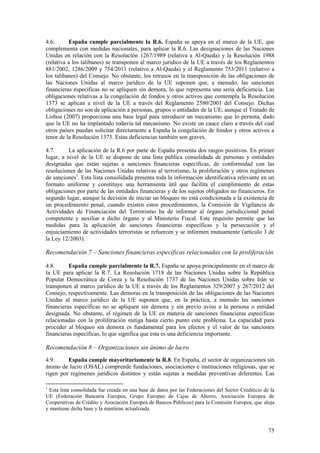 75
4.6. España cumple parcialmente la R.6. España se apoya en el marco de la UE, que
complementa con medidas nacionales, para aplicar la R.6. Las designaciones de las Naciones
Unidas en relación con la Resolución 1267/1989 (relativa a Al-Qaeda) y la Resolución 1988
(relativa a los talibanes) se transponen al marco jurídico de la UE a través de los Reglamentos
881/2002, 1286/2009 y 754/2011 (relativo a Al-Qaeda) y el Reglamento 753/2011 (relativo a
los talibanes) del Consejo. No obstante, los retrasos en la transposición de las obligaciones de
las Naciones Unidas al marco jurídico de la UE suponen que, a menudo, las sanciones
financieras específicas no se apliquen sin demora, lo que representa una seria deficiencia. Las
obligaciones relativas a la congelación de fondos y otros activos que contempla la Resolución
1373 se aplican a nivel de la UE a través del Reglamento 2580/2001 del Consejo. Dichas
obligaciones no son de aplicación a personas, grupos o entidades de la UE, aunque el Tratado de
Lisboa (2007) proporciona una base legal para introducir un mecanismo que lo permita, dado
que la UE no ha implantado todavía tal mecanismo. No existe un cauce claro a través del cual
otros países puedan solicitar directamente a España la congelación de fondos y otros activos a
tenor de la Resolución 1373. Estas deficiencias también son graves.
4.7. La aplicación de la R.6 por parte de España presenta dos rasgos positivos. En primer
lugar, a nivel de la UE se dispone de una lista pública consolidada de personas y entidades
designadas que están sujetas a sanciones financieras específicas, de conformidad con las
resoluciones de las Naciones Unidas relativas al terrorismo, la proliferación y otros regímenes
de sanciones1
. Esta lista consolidada presenta toda la información identificativa relevante en un
formato uniforme y constituye una herramienta útil que facilita el cumplimiento de estas
obligaciones por parte de las entidades financieras y de los sujetos obligados no financieros. En
segundo lugar, aunque la decisión de iniciar un bloqueo no está condicionada a la existencia de
un procedimiento penal, cuando existen estos procedimientos, la Comisión de Vigilancia de
Actividades de Financiación del Terrorismo ha de informar al órgano jurisdiccional penal
competente y auxiliar a dicho órgano y al Ministerio Fiscal. Este requisito permite que las
medidas para la aplicación de sanciones financieras específicas y la persecución y el
enjuiciamiento de actividades terroristas se refuercen y se informen mutuamente (artículo 3 de
la Ley 12/2003).
Recomendación 7 – Sanciones financieras específicas relacionadas con la proliferación
4.8. España cumple parcialmente la R.7. España se apoya principalmente en el marco de
la UE para aplicar la R.7. La Resolución 1718 de las Naciones Unidas sobre la República
Popular Democrática de Corea y la Resolución 1737 de las Naciones Unidas sobre Irán se
transponen al marco jurídico de la UE a través de los Reglamentos 329/2007 y 267/2012 del
Consejo, respectivamente. Las demoras en la transposición de las obligaciones de las Naciones
Unidas al marco jurídico de la UE suponen que, en la práctica, a menudo las sanciones
financieras específicas no se apliquen sin demora y sin previo aviso a la persona o entidad
designada. No obstante, el régimen de la UE en materia de sanciones financieras específicas
relacionadas con la proliferación mitiga hasta cierto punto este problema. La capacidad para
proceder al bloqueo sin demora es fundamental para los efectos y el valor de las sanciones
financieras específicas, lo que significa que esta es una deficiencia importante.
Recomendación 8 – Organizaciones sin ánimo de lucro
4.9. España cumple mayoritariamente la R.8. En España, el sector de organizaciones sin
ánimo de lucro (OSAL) comprende fundaciones, asociaciones e instituciones religiosas, que se
rigen por regímenes jurídicos distintos y están sujetas a medidas preventivas diferentes. Las
1
Esta lista consolidada fue creada en una base de datos por las Federaciones del Sector Crediticio de la
UE (Federación Bancaria Europea, Grupo Europeo de Cajas de Ahorro, Asociación Europea de
Cooperativas de Crédito y Asociación Europea de Bancos Públicos) para la Comisión Europea, que aloja
y mantiene dicha base y la mantiene actualizada.
 