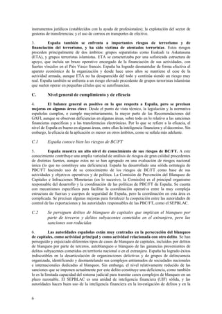 6
instrumentos jurídicos (establecidos con la ayuda de profesionales); la explotación del sector de
gestoras de transferencias; y el uso de correos en transportes de efectivo.
3. España también se enfrenta a importantes riesgos de terrorismo y de
financiación del terrorismo, y ha sido víctima de atentados terroristas. Estos riesgos
proceden principalmente de dos ámbitos: grupos separatistas como Euskadi ta Askatasuna
(ETA), y grupos terroristas islamistas. ETA se caracterizaba por una sofisticada estructura de
apoyo, que incluía un brazo operativo encargado de la financiación de sus actividades, con
fuertes vínculos en el País Vasco francés. España ha logrado desmantelar de forma efectiva el
aparato económico de la organización y desde hace unos años se mantiene el cese de la
actividad armada, aunque ETA no ha desaparecido del todo y continúa siendo un riesgo muy
real. España también se enfrenta a un riesgo elevado procedente de grupos terroristas islamistas
que suelen operar en pequeñas células que se autofinancian.
C. Nivel general de cumplimiento y de eficacia
4. El balance general es positivo en lo que respecta a España, pero se precisan
mejoras en algunas áreas clave. Desde el punto de vista técnico, la legislación y la normativa
españolas cumplen, o cumple mayoritariamente, la mayor parte de las Recomendaciones del
GAFI, aunque se observan deficiencias en algunas áreas, sobre todo en lo relativo a las sanciones
financieras específicas y a las transferencias electrónicas. Por lo que se refiere a la eficacia, el
nivel de España es bueno en algunas áreas, entre ellas la inteligencia financiera y el decomiso. Sin
embargo, la eficacia de la aplicación es menor en otros ámbitos, como se señala más adelante.
C.1 España conoce bien los riesgos de BC/FT
5. España muestra un alto nivel de conocimiento de sus riesgos de BC/FT. A este
conocimiento contribuye una amplia variedad de análisis de riesgos de gran calidad procedentes
de distintas fuentes, aunque estos no se han agrupado en una evaluación de riesgos nacional
única (lo que no constituye una deficiencia). España ha desarrollado una sólida estrategia de
PBC/FT haciendo uso de su conocimiento de los riesgos de BC/FT como base de sus
actividades y objetivos operativos y de política. La Comisión de Prevención del Blanqueo de
Capitales e Infracciones Monetarias (en lo sucesivo, la Comisión) es el principal organismo
responsable del desarrollo y la coordinación de las políticas de PBC/FT de España. Se cuenta
con mecanismos específicos para facilitar la coordinación operativa entre la muy compleja
estructura de fuerzas y cuerpos de seguridad de España, pero la coordinación en esta área es
complicada. Se precisan algunas mejoras para fortalecer la cooperación entre las autoridades de
control de las exportaciones y las autoridades responsables de las PBC/FT, como el SEPBLAC.
C.2 Se persiguen delitos de blanqueo de capitales que implican el blanqueo por
parte de terceros y delitos subyacentes cometidos en el extranjero, pero las
sanciones son reducidas
6. Las autoridades españolas están muy centradas en la persecución del blanqueo
de capitales, como actividad principal y como actividad relacionada con otro delito. Se han
perseguido y enjuiciado diferentes tipos de casos de blanqueo de capitales, incluidos por delitos
de blanqueo por parte de terceros, autoblanqueo o blanqueo de las ganancias provenientes de
delitos subyacentes cometidos en territorio nacional o en el extranjero. España ha logrado éxitos
indiscutibles en la desarticulación de organizaciones delictivas y de grupos de delincuencia
organizada, identificando y desmantelando sus complejos entramados de sociedades nacionales
e internacionales dedicadas al blanqueo. Sin embargo, el nivel relativamente reducido de las
sanciones que se imponen actualmente por este delito constituye una deficiencia, como también
lo es la limitada capacidad del sistema judicial para tramitar casos complejos de blanqueo en un
plazo razonable. El SEPBLAC es una unidad de inteligencia financiera (UIF) sólida, y las
autoridades hacen buen uso de la inteligencia financiera en la investigación de delitos y en la
 
