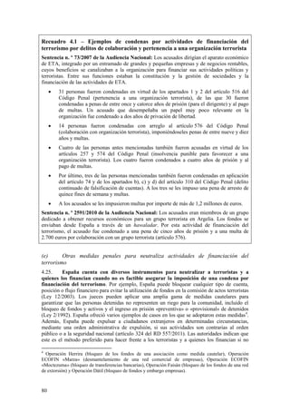 80
Recuadro 4.1 – Ejemplos de condenas por actividades de financiación del
terrorismo por delitos de colaboración y pertenencia a una organización terrorista
Sentencia n. º 73/2007 de la Audiencia Nacional: Los acusados dirigían el aparato económico
de ETA, integrado por un entramado de grandes y pequeñas empresas y de negocios rentables,
cuyos beneficios se canalizaban a la organización para financiar sus actividades políticas y
terroristas. Entre sus funciones estaban la constitución y la gestión de sociedades y la
financiación de las actividades de ETA.
 31 personas fueron condenadas en virtud de los apartados 1 y 2 del artículo 516 del
Código Penal (pertenencia a una organización terrorista), de las que 30 fueron
condenadas a penas de entre once y catorce años de prisión (para el dirigente) y al pago
de multas. Un acusado que desempeñaba un papel muy poco relevante en la
organización fue condenado a dos años de privación de libertad.
 14 personas fueron condenadas con arreglo al artículo 576 del Código Penal
(colaboración con organización terrorista), imponiéndoseles penas de entre nueve y diez
años y multas.
 Cuatro de las personas antes mencionadas también fueron acusadas en virtud de los
artículos 257 y 574 del Código Penal (insolvencia punible para favorecer a una
organización terrorista). Los cuatro fueron condenados a cuatro años de prisión y al
pago de multas.
 Por último, tres de las personas mencionadas también fueron condenadas en aplicación
del artículo 74 y de los apartados b), c) y d) del artículo 310 del Código Penal (delito
continuado de falsificación de cuentas). A los tres se les impuso una pena de arresto de
quince fines de semana y multas.
 A los acusados se les impusieron multas por importe de más de 1,2 millones de euros.
Sentencia n. º 2591/2010 de la Audiencia Nacional: Los acusados eran miembros de un grupo
dedicado a obtener recursos económicos para un grupo terrorista en Argelia. Los fondos se
enviaban desde España a través de un hawaladar. Por esta actividad de financiación del
terrorismo, el acusado fue condenado a una pena de cinco años de prisión y a una multa de
2.700 euros por colaboración con un grupo terrorista (artículo 576).
(e) Otras medidas penales para neutraliza actividades de financiación del
terrorismo
4.25. España cuenta con diversos instrumentos para neutralizar a terroristas y a
quienes los financian cuando no es factible asegurar la imposición de una condena por
financiación del terrorismo. Por ejemplo, España puede bloquear cualquier tipo de cuenta,
posición o flujo financiero para evitar la utilización de fondos en la comisión de actos terroristas
(Ley 12/2003). Los jueces pueden aplicar una amplia gama de medidas cautelares para
garantizar que las personas detenidas no representen un riego para la comunidad, incluido el
bloqueo de fondos y activos y el ingreso en prisión «preventiva» o «provisional» de detenidos
(Ley 2/1992). España ofreció varios ejemplos de casos en los que se adoptaron estas medidas4
.
Además, España puede expulsar a ciudadanos extranjeros en determinadas circunstancias,
mediante una orden administrativa de expulsión, si sus actividades son contrarias al orden
público o a la seguridad nacional (artículo 324 del RD 557/2011). Las autoridades indican que
este es el método preferido para hacer frente a los terroristas y a quienes los financian si no
4
Operación Herrira (bloqueo de los fondos de una asociación como medida cautelar), Operación
ECOFIN «Marea» (desmantelamiento de una red comercial de empresas), Operación ECOFIN
«Moctezuma» (bloqueo de transferencias bancarias), Operación Faisán (bloqueo de los fondos de una red
de extorsión) y Operación Dátil (bloqueo de fondos y embargo empresas).
 