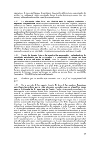 87
operaciones de riesgo de blanqueo de capitales y financiación del terrorismo para entidades de
crédito. Las entidades de crédito entrevistadas durante la visita demostraron conocer bien este
riesgo y habían adoptado medidas específicas para afrontarlo.
4.47. La información sobre OSAL está dispersa entre 84 registros nacionales y
regionales independientes. Existen registros centralizados de entidades religiosas y registros
específicos de ONG de cooperación internacional. Las autoridades han encontrado formas de
hacer frente a las dificultades que conlleva la obtención de información sobre OSAL que son
motivo de preocupación en este sistema fragmentado. Las fuerzas y cuerpos de seguridad
pueden obtener fácilmente información sobre las asociaciones, directa o indirectamente, a través
del Registro Nacional de Asociaciones, en el que consta información sobre las organizaciones
que trabajan a nivel nacional e indica en qué registro regional puede encontrarse información
completa sobre las que trabajan en el ámbito regional. Las autoridades también utilizan el Índice
Único Informatizado del Consejo General del Notariado para sortear el problema de la
fragmentación de los registros de fundaciones. Toda la información relevante sobre fundaciones
puede encontrarse en dicho Índice, ya que todos los actos relevantes de una fundación requieren
la intervención de un notario (artículos 9 a 11, 15, 29 a 31 y Disposición Adicional 5 de la Ley
50/2002). Cualquier información obtenida a través de estos canales puede utilizarse a nivel
nacional o compartirse con autoridades extranjeras con competencias análogas, si procede.
4.48. España ha logrado éxito en la investigación, persecución y enjuiciamiento de
actividades relacionadas con la recaudación y la movilización de fondos con fines
terroristas a través del sector de OSAL, como ha quedado demostrado en varios
procedimientos en los que se vieron involucradas asociaciones culturales (véase, por ejemplo, la
Sentencia n.º 73/2007 de la Audiencia Nacional) que desempeñaban un importante papel en la
red específica de recaudación de fondos y de apoyo de ETA y que, por ello, se convirtieron en
objetivo específico de las fuerzas y cuerpos de seguridad. Además, las autoridades españolas
llevaron a juicio con éxito un caso de financiación de un terrorista y de su familia mediante la
donación de limosnas (aunque las limosnas las recibía una persona física y no una OSAL,
Sentencia n. º 5304/2011 de la Audiencia Nacional).
(d) Grado en que las medidas son coherentes con el perfil de riesgo general del
país
4.49. En la mayoría de los aspectos (aparte del área de las sanciones financieras
específicas), las medidas que se están adoptando son coherentes con el perfil de riesgo
general de financiación del terrorismo de España. España está centrando sus esfuerzos de
investigación y procesamiento de este delito en sus áreas de mayor riesgo (grupos terroristas
como ETA y grupos terroristas islamistas). España ha adoptado un enfoque específico para
evitar abusos de OSAL con fines de terrorismo, centrando sus actividades de divulgación en los
segmentos del sector con perfil de riesgo más elevado. La reciente implantación de medidas más
estrictas en el sector de OSAL permitirá a España mitigar mejor esos riesgos, pero es necesario
reforzar las actividades de divulgación y concienciación del sector de los riesgos que entrañan el
terrorismo y su financiación. La deficiencia más grave radica en las carencias relativas a la
aplicación de sanciones financieras específicas. En particular, el hecho de que no se propongan
o efectúen designaciones de conformidad con las Resoluciones 1267 y 1373 parece incoherente
con el perfil de riesgo general de España en materia de financiación del terrorismo, y suscita
inquietud el hecho de que las autoridades españolas han tomado conscientemente la decisión de
no utilizar esta herramienta para combatir la financiación del terrorismo. La falta de
designaciones por parte de España de conformidad con las Resoluciones 1267 y 1373 es un
motivo de preocupación. Las medidas alternativas aplicadas por las autoridades parecen haber
sido adecuadas en los casos concretos examinados por el equipo de evaluación. No obstante, el
hecho de haber recurrido a esas medidas significa que España no puede aportar ningún ejemplo
que demuestre el uso efectivo de sus facultades para efectuar una designación al amparo de las
resoluciones mencionadas. Por otra parte, las deficiencias observadas en este ámbito podrían
 