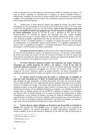 96
Como consecuencia de la crisis financiera internacional de 2008, las entidades de crédito y las
cajas de ahorros españolas se reestructuraron y redujeron su número mediante fusiones y
adquisiciones, quedando las funciones de gestión bancaria más concentradas en las principales
ciudades. En la actualidad, los cinco bancos más importantes representan más del 70% de los
activos totales del sector bancario.
5.2. España posee el sexto sector de seguros más grande de Europa, con primas brutas
emitidas por un valor aproximado de 58,5 mm de euros en 2010, de los cuales 27,4 mm de euros
(el 46,27%) corresponden al ramo de vida. Sin embargo, tanto el sector de seguros como el de
valores son significativamente más pequeños que el sector bancario en España en términos
de activos gestionados (menos de 250 mm de euros y alrededor de 45,7 mm de euros,
respectivamente1
). El mercado de seguros está dominado por unas cuantas entidades
importantes (entre las que se incluyen algunas de otros Estados miembros de la UE), y entre las
cinco primeras compañías aseguradoras del ramo de vida poseen el 37,5% de los activos del
mercado. En 2011, en España operaban 113 compañías de seguros del ramo de vida (incluidas
las pertenecientes a los principales grupos internacionales), 171 compañías aseguradoras del
ramo no vida, 2 compañías de reaseguros, 77 sucursales extranjeras, 89.811 agentes de seguros
autorizados, y 4.660 corredores de seguros autorizados2
.
5.3. En cuanto al sector de valores, en diciembre de 2011 había 94 empresas de servicios
de inversión (49 sociedades de valores y 45 agencias de valores), y 187 bancos y otras entidades
de crédito autorizadas para prestar servicios de inversión en España. El sector de valores está
dominado por sociedades de valores pertenecientes a bancos que representan alrededor del 72%
de todas las comisiones devengadas por servicios de inversión3
.
5.4. El sector financiero minorista español está dominado por grupos financieros
integrados, que venden productos de valores y de seguros a través de las redes de
sucursales bancarias asociadas. En el sector de valores, los bancos representan alrededor del
72% de todas las comisiones devengadas por servicios de inversión. Dado el grado de
integración del sector financiero español en grupos bancarios, los bancos desempeñan una
importante función de gestión de riesgos con respecto a otros tipos de servicios financieros.
5.5. El volumen total de transferencias de fondos es realizado por 25 entidades de
pago que están autorizadas por el Banco de España para prestar dichos servicios. (Hay
más entidades de pago autorizadas en España para prestar otros tipos de servicios de pago).
Como Estado miembro de la UE, España permite que las entidades financieras de la UE presten
servicios en España (con arreglo a las normas del mercado único de la UE y del sistema de
pasaporte europeo), lo que puede generar riesgos relativos a la supervisión y el intercambio de
información en relación con las entidades financieras no residentes. Las entidades con pasaporte
europeo están, no obstante, sujetas a la Ley de PBC/FT española con respecto a las actividades
que lleven a cabo en España (artículo 2.2). El sector de gestoras de transferencias se dedica
principalmente a enviar remesas de España a los países de origen de trabajadores extranjeros,
como Rumanía y Colombia. El sector ha cambiado significativamente tras un caso detectado en
2009 en el que las autoridades españolas identificaron actividades de blanqueo de capitales a
gran escala a través de gestoras de transferencias (véase el Recuadro 3.2).
5.6. Existen diversos sujetos obligados no financieros que desarrollan su actividad en
España. Hay alrededor de 3.000 notarios activos en España, todo ellos con la condición de
funcionarios públicos. Los notarios desempeñan un papel especialmente importante en el
contexto español, ya que su intervención es obligatoria en casi todos los tipos de operaciones de
1
FMI (2012a), páginas 7, 10 y 43.
2
FMI (2012b), p. 8 y 10.
3
FMI (2012c), p.8.
 