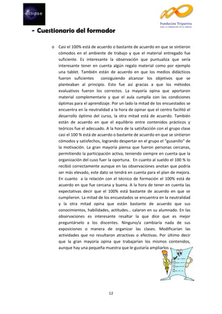 - Cuestionario del formador
o Casi el 100% está de acuerdo o bastante de acuerdo en que se sintieron
cómodos en el ambiente de trabajo y que el material entregado fue
suficiente. Es interesante la observación que puntualiza que sería
interesante tener en cuenta algún regalo material como por ejemplo
una tablet. También están de acuerdo en que los medios didácticos
fueron suficientes
consiguiendo alcanzar los objetivos que se
planteaban al principio. Esto fue así gracias a que los métodos
evaluativos fueron los correctos. La mayoría opina que aportaron
material complementario y que el aula cumplía con las condiciones
óptimas para el aprendizaje. Por un lado la mitad de los encuestados se
encuentra en la neutralidad a la hora de opinar que el centro facilitó el
desarrollo óptimo del curso, la otra mitad está de acuerdo. También
están de acuerdo en que el equilibrio entre contenidos prácticos y
teóricos fue el adecuado. A la hora de la satisfacción con el grupo clase
casi el 100 % está de acuerdo o bastante de acuerdo en que se sintieron
cómodos y satisfechos, logrando despertar en el grupo el “gusanillo” de
la motivación. La gran mayoría piensa que fueron personas cercanas,
permitiendo la participación activa, teniendo siempre en cuenta que la
organización del cuso fuer la oportuna. En cuanto al sueldo el 100 % lo
recibió correctamente aunque en las observaciones anotan que podría
ser más elevado, este dato se tendrá en cuenta para el plan de mejora.
En cuanto a la relación con el técnico de formación el 100% está de
acuerdo en que fue cercana y buena. A la hora de tener en cuenta las
expectativas decir que el 100% está bastante de acuerdo en que se
cumplieron. La mitad de los encuestados se encuentra en la neutralidad
y la otra mitad opina que están bastante de acuerdo que sus
conocimientos, habilidades, actitudes… calaron en su alumnado. En las
observaciones es interesante resaltar la que dice que es mejor
preguntárselo a los discentes. Ninguno/a cambiaría nada de sus
exposiciones o manera de organizar las clases. Modificarían las
actividades que no resultaron atractivas o efectivas. Por último decir
que la gran mayoría opina que trabajarían los mismos contenidos,
aunque hay una pequeña muestra que le gustaría ampliarlos

12

 