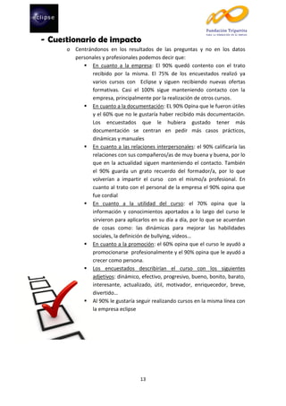 - Cuestionario de impacto
o Centrándonos en los resultados de las preguntas y no en los datos
personales y profesionales podemos decir que:
 En cuanto a la empresa: El 90% quedó contento con el trato
recibido por la misma. El 75% de los encuestados realizó ya
varios cursos con Eclipse y siguen recibiendo nuevas ofertas
formativas. Casi el 100% sigue manteniendo contacto con la
empresa, principalmente por la realización de otros cursos.
 En cuanto a la documentación: EL 90% Opina que le fueron útiles
y el 60% que no le gustaría haber recibido más documentación.
Los encuestados que le hubiera gustado tener más
documentación se centran en pedir más casos prácticos,
dinámicas y manuales
 En cuanto a las relaciones interpersonales: el 90% calificaría las
relaciones con sus compañeros/as de muy buena y buena, por lo
que en la actualidad siguen manteniendo el contacto. También
el 90% guarda un grato recuerdo del formador/a, por lo que
volverían a impartir el curso con el mismo/a profesional. En
cuanto al trato con el personal de la empresa el 90% opina que
fue cordial
 En cuanto a la utilidad del curso: el 70% opina que la
información y conocimientos aportados a lo largo del curso le
sirvieron para aplicarlos en su día a día, por lo que se acuerdan
de cosas como: las dinámicas para mejorar las habilidades
sociales, la definición de bullying, vídeos…
 En cuanto a la promoción: el 60% opina que el curso le ayudó a
promocionarse profesionalmente y el 90% opina que le ayudó a
crecer como persona.
 Los encuestados describirían el curso con los siguientes
adjetivos: dinámico, efectivo, progresivo, bueno, bonito, barato,
interesante, actualizado, útil, motivador, enriquecedor, breve,
divertido…
 Al 90% le gustaría seguir realizando cursos en la misma línea con
la empresa eclipse

13

 