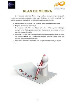 PLAN DE MEJORA
Los resultados obtenidos fueron muy positivos aunque siempre se puede
mejorar en muchos aspectos, para poder seguir dando una formación de calidad. Tras
obtener un análisis detallado de los resultados, algunas mejoras serían:
-

-

-

Realizar un regalo didáctico a los discentes como por ejemplo una Tablet
Mejorar el sueldo del formador/a
El centro debería facilitar más el desarrollo óptimo del curso, una medida por
ejemplo sería: el diálogo claro, efectivo y directo con el formador/a, así como
con el técnico de formación
Fomentar e inculcar más el concepto de trabajo en grupo e individual por parte
del formador/a en el aula a través de actividades, para que lo vean como algo
positivo, gratificante y enriquecedor
Revisar con criterio los contenidos para una posible ampliación y/o mejora
…

14

 