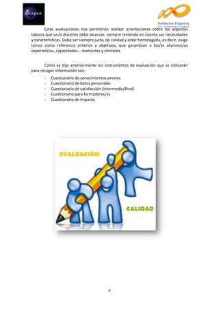 Estas evaluaciones nos permitirán realizar orientaciones sobre los aspectos
básicos que un/a discente debe alcanzar, siempre teniendo en cuenta sus necesidades
y características. Debe ser siempre justa, de calidad y estar homologada, es decir, exige
tomar como referencia criterios y objetivos, que garantizan a los/as alumnos/as
experiencias, capacidades… esenciales y similares.
Como ya dije anteriormente los instrumentos de evaluación que se utilizarán
para recoger información son:
-

Cuestionario de conocimientos previos
Cuestionario de datos personales
Cuestionario de satisfacción (intermedio/final)
Cuestionario para formadores/as
Cuestionario de impacto

4

 
