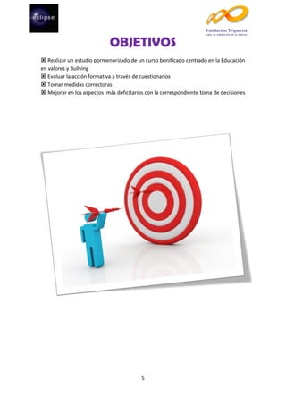 OBJETIVOS
 Realizar un estudio pormenorizado de un curso bonificado centrado en la Educación
en valores y Bullying
 Evaluar la acción formativa a través de cuestionarios
 Tomar medidas correctoras
 Mejorar en los aspectos más deficitarios con la correspondiente toma de decisiones

5

 