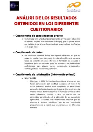 ANÁLISIS DE LOS RESULTADOS
OBTENIDOS EN LOS DIFERENTES
CUESTIONARIOS
- Cuestionario de conocimientos previos
o El alumnado tenía unos buenos conocimientos previos sobre educación
en valores, un poco más deficientes en bullying, por lo que se tendrá
que trabajar desde la base, fomentando así un aprendizaje significativo
en el grupo-clase.

- Cuestionario de datos
o Los resultados obtenidos fueron muy óptimos reflejando así que las
preguntas estaban bien planteadas. Lo más salientable sería que para
todos los asistentes al curso este tipo de formación es adecuada e
importante para los discentes, para dar solución a las necesidades
profesionales, para adquirir nuevas competencias profesionales,
contribuyendo así al desarrollo profesional.

- Cuestionario de satisfacción (intermedio y final)
o

Intermedio


Objetivos: el 100% de los discentes están de acuerdo en que
fueron comunicados con exactitud y precisión al inicio de la
acción formativa, además están cumpliendo las expectativas
personales de los/as discentes por lo que se debe seguir en esta
línea de trabajo. También decir que el alumnado opina que están
siendo coherentes, precisos y claros en relación con los
contenidos, permitiendo así la obtención de un aprendizaje
significativo. En cuanto a las observaciones destacar que los
alumnos y alumnas consideran que se van cumpliendo
progresivamente a medida que se avanzan por los diferentes
temarios

7

 