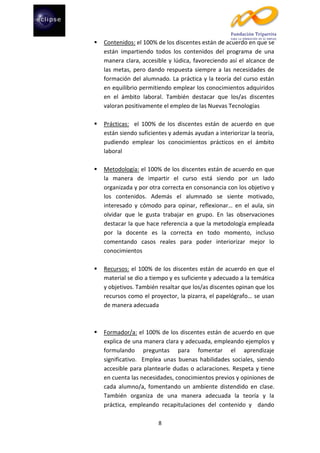 

Contenidos: el 100% de los discentes están de acuerdo en que se
están impartiendo todos los contenidos del programa de una
manera clara, accesible y lúdica, favoreciendo así el alcance de
las metas, pero dando respuesta siempre a las necesidades de
formación del alumnado. La práctica y la teoría del curso están
en equilibrio permitiendo emplear los conocimientos adquiridos
en el ámbito laboral. También destacar que los/as discentes
valoran positivamente el empleo de las Nuevas Tecnologías



Prácticas: el 100% de los discentes están de acuerdo en que
están siendo suficientes y además ayudan a interiorizar la teoría,
pudiendo emplear los conocimientos prácticos en el ámbito
laboral



Metodología: el 100% de los discentes están de acuerdo en que
la manera de impartir el curso está siendo por un lado
organizada y por otra correcta en consonancia con los objetivo y
los contenidos. Además el alumnado se siente motivado,
interesado y cómodo para opinar, reflexionar… en el aula, sin
olvidar que le gusta trabajar en grupo. En las observaciones
destacar la que hace referencia a que la metodología empleada
por la docente es la correcta en todo momento, incluso
comentando casos reales para poder interiorizar mejor lo
conocimientos



Recursos: el 100% de los discentes están de acuerdo en que el
material se dio a tiempo y es suficiente y adecuado a la temática
y objetivos. También resaltar que los/as discentes opinan que los
recursos como el proyector, la pizarra, el papelógrafo… se usan
de manera adecuada



Formador/a: el 100% de los discentes están de acuerdo en que
explica de una manera clara y adecuada, empleando ejemplos y
formulando preguntas para fomentar el aprendizaje
significativo. Emplea unas buenas habilidades sociales, siendo
accesible para plantearle dudas o aclaraciones. Respeta y tiene
en cuenta las necesidades, conocimientos previos y opiniones de
cada alumno/a, fomentando un ambiente distendido en clase.
También organiza de una manera adecuada la teoría y la
práctica, empleando recapitulaciones del contenido y dando
8

 