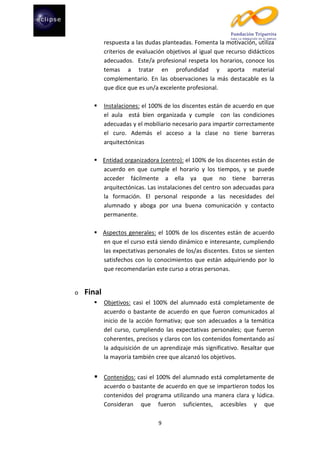 respuesta a las dudas planteadas. Fomenta la motivación, utiliza
criterios de evaluación objetivos al igual que recurso didácticos
adecuados. Este/a profesional respeta los horarios, conoce los
temas a tratar en profundidad y aporta material
complementario. En las observaciones la más destacable es la
que dice que es un/a excelente profesional.


Instalaciones: el 100% de los discentes están de acuerdo en que
el aula está bien organizada y cumple con las condiciones
adecuadas y el mobiliario necesario para impartir correctamente
el curo. Además el acceso a la clase no tiene barreras
arquitectónicas

 Entidad organizadora (centro): el 100% de los discentes están de
acuerdo en que cumple el horario y los tiempos, y se puede
acceder fácilmente a ella ya que no tiene barreras
arquitectónicas. Las instalaciones del centro son adecuadas para
la formación. El personal responde a las necesidades del
alumnado y aboga por una buena comunicación y contacto
permanente.
 Aspectos generales: el 100% de los discentes están de acuerdo
en que el curso está siendo dinámico e interesante, cumpliendo
las expectativas personales de los/as discentes. Estos se sienten
satisfechos con lo conocimientos que están adquiriendo por lo
que recomendarían este curso a otras personas.

o

Final


Objetivos: casi el 100% del alumnado está completamente de
acuerdo o bastante de acuerdo en que fueron comunicados al
inicio de la acción formativa; que son adecuados a la temática
del curso, cumpliendo las expectativas personales; que fueron
coherentes, precisos y claros con los contenidos fomentando así
la adquisición de un aprendizaje más significativo. Resaltar que
la mayoría también cree que alcanzó los objetivos.

 Contenidos: casi el 100% del alumnado está completamente de
acuerdo o bastante de acuerdo en que se impartieron todos los
contenidos del programa utilizando una manera clara y lúdica.
Consideran que fueron suficientes, accesibles y que
9

 