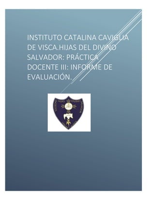 INSTITUTO CATALINA CAVIGLIA
DE VISCA.HIJAS DEL DIVINO
SALVADOR: PRÁCTICA
DOCENTE III: INFORME DE
EVALUACIÓN.
 