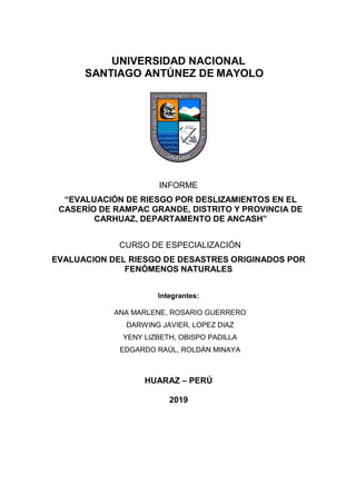UNIVERSIDAD NACIONAL
SANTIAGO ANTÚNEZ DE MAYOLO
INFORME
“EVALUACIÓN DE RIESGO POR DESLIZAMIENTOS EN EL
CASERÍO DE RAMPAC GRANDE, DISTRITO Y PROVINCIA DE
CARHUAZ, DEPARTAMENTO DE ANCASH”
CURSO DE ESPECIALIZACIÓN
EVALUACION DEL RIESGO DE DESASTRES ORIGINADOS POR
FENÓMENOS NATURALES
Integrantes:
ANA MARLENE, ROSARIO GUERRERO
DARWING JAVIER, LOPEZ DIAZ
YENY LIZBETH, OBISPO PADILLA
EDGARDO RAÚL, ROLDÁN MINAYA
HUARAZ – PERÚ
2019
 