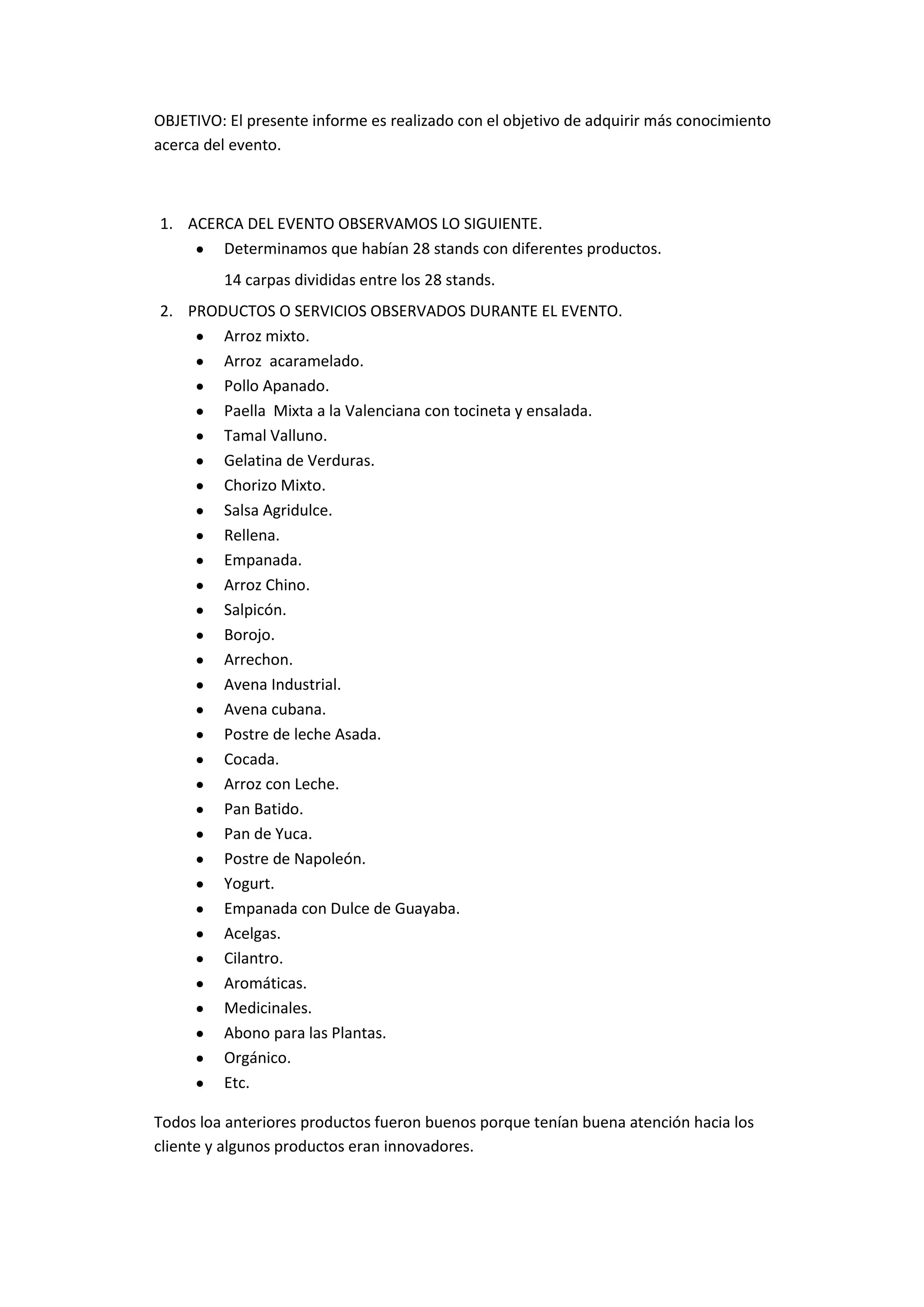 OBJETIVO: El presente informe es realizado con el objetivo de adquirir más conocimiento
acerca del evento.
1. ACERCA DEL EVENTO OBSERVAMOS LO SIGUIENTE.
Determinamos que habían 28 stands con diferentes productos.
14 carpas divididas entre los 28 stands.
2. PRODUCTOS O SERVICIOS OBSERVADOS DURANTE EL EVENTO.
Arroz mixto.
Arroz acaramelado.
Pollo Apanado.
Paella Mixta a la Valenciana con tocineta y ensalada.
Tamal Valluno.
Gelatina de Verduras.
Chorizo Mixto.
Salsa Agridulce.
Rellena.
Empanada.
Arroz Chino.
Salpicón.
Borojo.
Arrechon.
Avena Industrial.
Avena cubana.
Postre de leche Asada.
Cocada.
Arroz con Leche.
Pan Batido.
Pan de Yuca.
Postre de Napoleón.
Yogurt.
Empanada con Dulce de Guayaba.
Acelgas.
Cilantro.
Aromáticas.
Medicinales.
Abono para las Plantas.
Orgánico.
Etc.
Todos loa anteriores productos fueron buenos porque tenían buena atención hacia los
cliente y algunos productos eran innovadores.
 