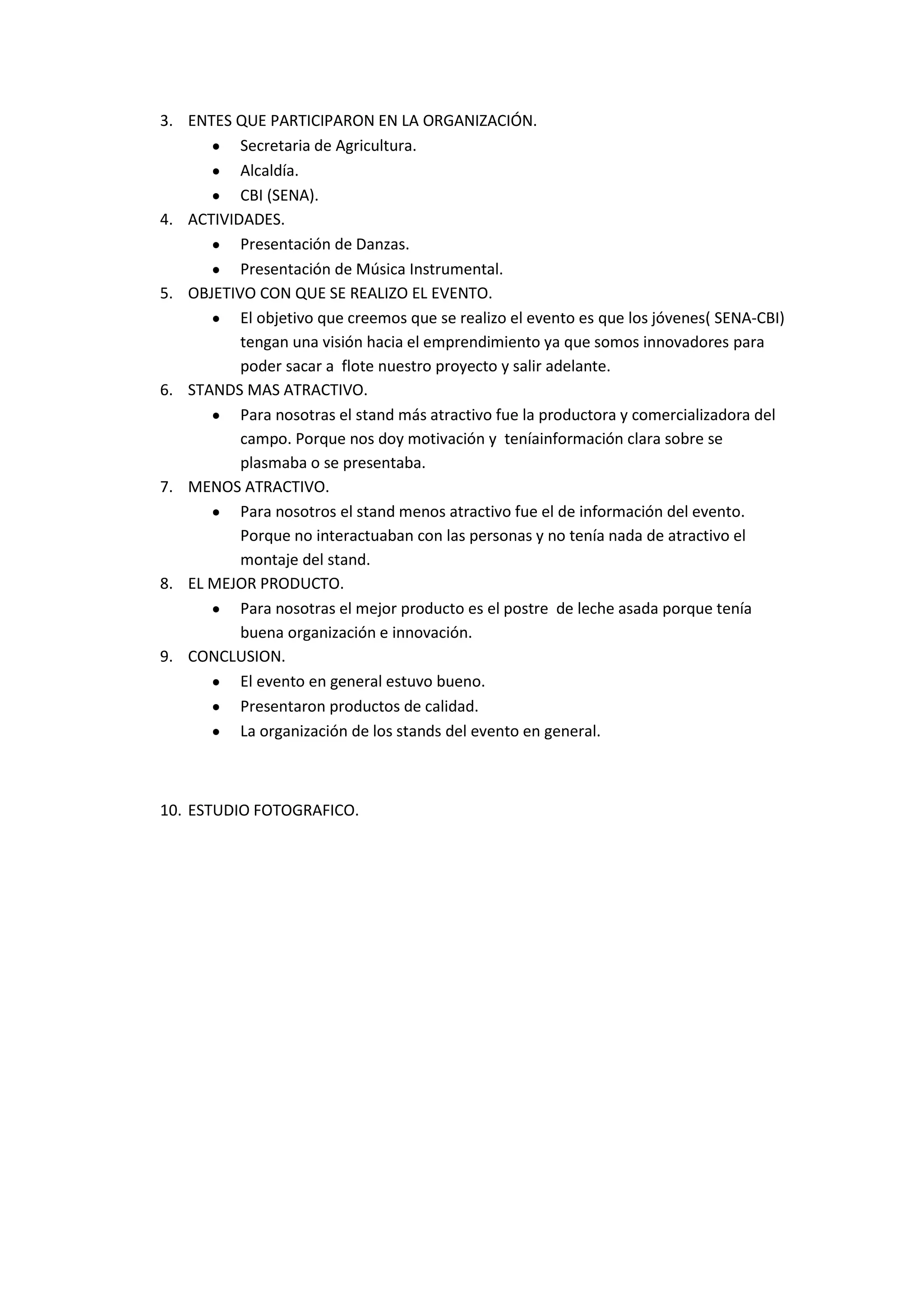 3. ENTES QUE PARTICIPARON EN LA ORGANIZACIÓN.
Secretaria de Agricultura.
Alcaldía.
CBI (SENA).
4. ACTIVIDADES.
Presentación de Danzas.
Presentación de Música Instrumental.
5. OBJETIVO CON QUE SE REALIZO EL EVENTO.
El objetivo que creemos que se realizo el evento es que los jóvenes( SENA-CBI)
tengan una visión hacia el emprendimiento ya que somos innovadores para
poder sacar a flote nuestro proyecto y salir adelante.
6. STANDS MAS ATRACTIVO.
Para nosotras el stand más atractivo fue la productora y comercializadora del
campo. Porque nos doy motivación y teníainformación clara sobre se
plasmaba o se presentaba.
7. MENOS ATRACTIVO.
Para nosotros el stand menos atractivo fue el de información del evento.
Porque no interactuaban con las personas y no tenía nada de atractivo el
montaje del stand.
8. EL MEJOR PRODUCTO.
Para nosotras el mejor producto es el postre de leche asada porque tenía
buena organización e innovación.
9. CONCLUSION.
El evento en general estuvo bueno.
Presentaron productos de calidad.
La organización de los stands del evento en general.
10. ESTUDIO FOTOGRAFICO.
 