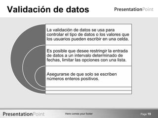 Here comes your footer
Validación de datos
Page 19
La validación de datos se usa para
controlar el tipo de datos o los valores que
los usuarios pueden escribir en una celda.
Es posible que desee restringir la entrada
de datos a un intervalo determinado de
fechas, limitar las opciones con una lista.
Asegurarse de que solo se escriben
números enteros positivos.
 