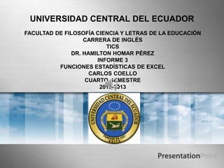 UNIVERSIDAD CENTRAL DEL ECUADOR
FACULTAD DE FILOSOFÍA CIENCIA Y LETRAS DE LA EDUCACIÓN
CARRERA DE INGLÉS
TICS
DR. HAMILTON HOMAR PÉREZ
INFORME 3
FUNCIONES ESTADÍSTICAS DE EXCEL
CARLOS COELLO
CUARTO SEMESTRE
2013-2013
 