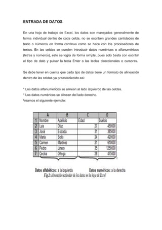 ENTRADA DE DATOS
En una hoja de trabajo de Excel, los datos son manejados generalmente de
forma individual dentro de cada celda, no se escriben grandes cantidades de
texto o números en forma continua como se hace con los procesadores de
textos. En las celdas se pueden introducir datos numéricos o alfanuméricos
(letras y números), esto se logra de forma simple, pues solo basta con escribir
el tipo de dato y pulsar la tecla Enter o las teclas direccionales o cursoras.

Se debe tener en cuenta que cada tipo de datos tiene un formato de alineación
dentro de las celdas ya preestablecido así:

* Los datos alfanuméricos se alinean al lado izquierdo de las celdas.
* Los datos numéricos se alinean del lado derecho.
Veamos el siguiente ejemplo:

 